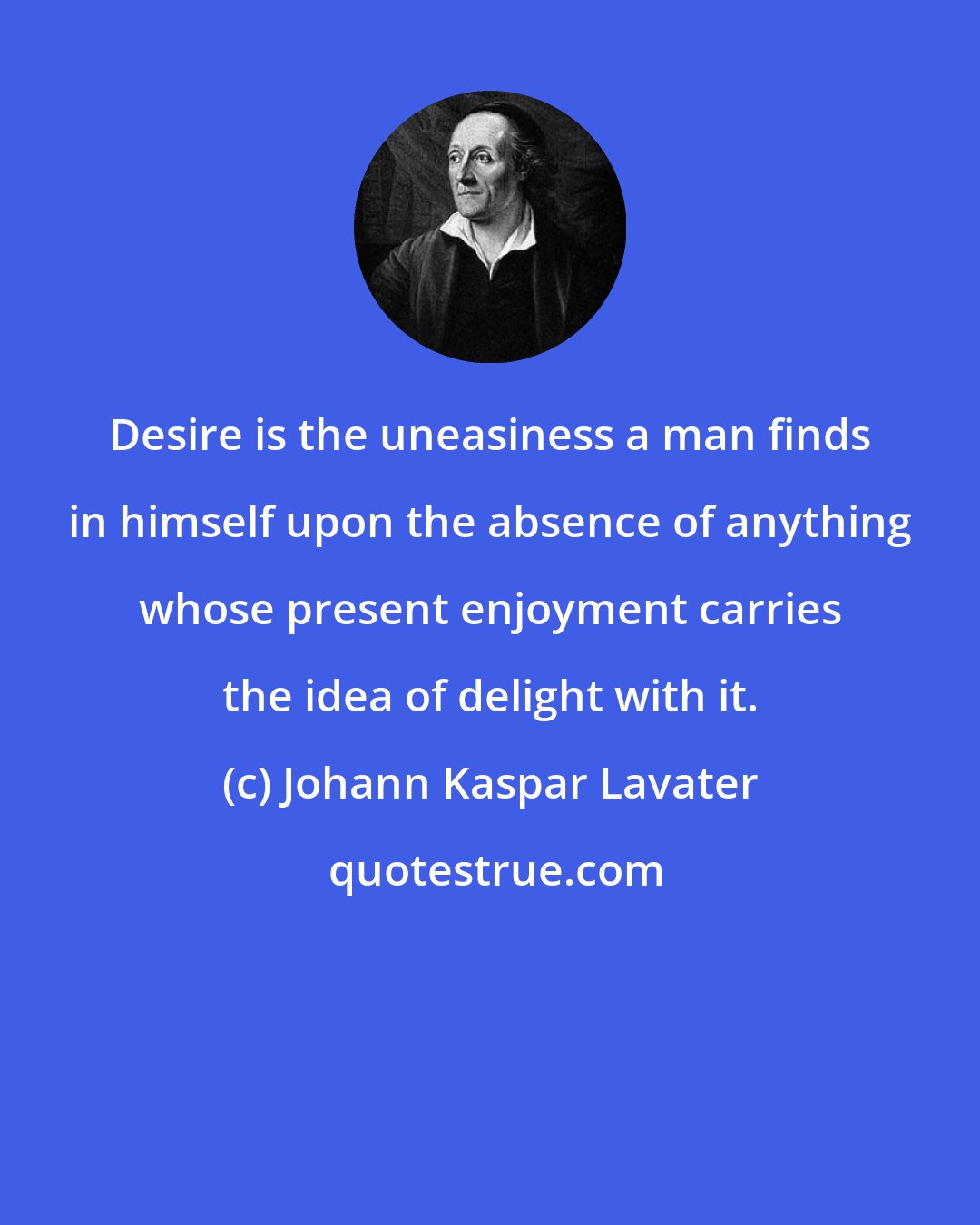 Johann Kaspar Lavater: Desire is the uneasiness a man finds in himself upon the absence of anything whose present enjoyment carries the idea of delight with it.