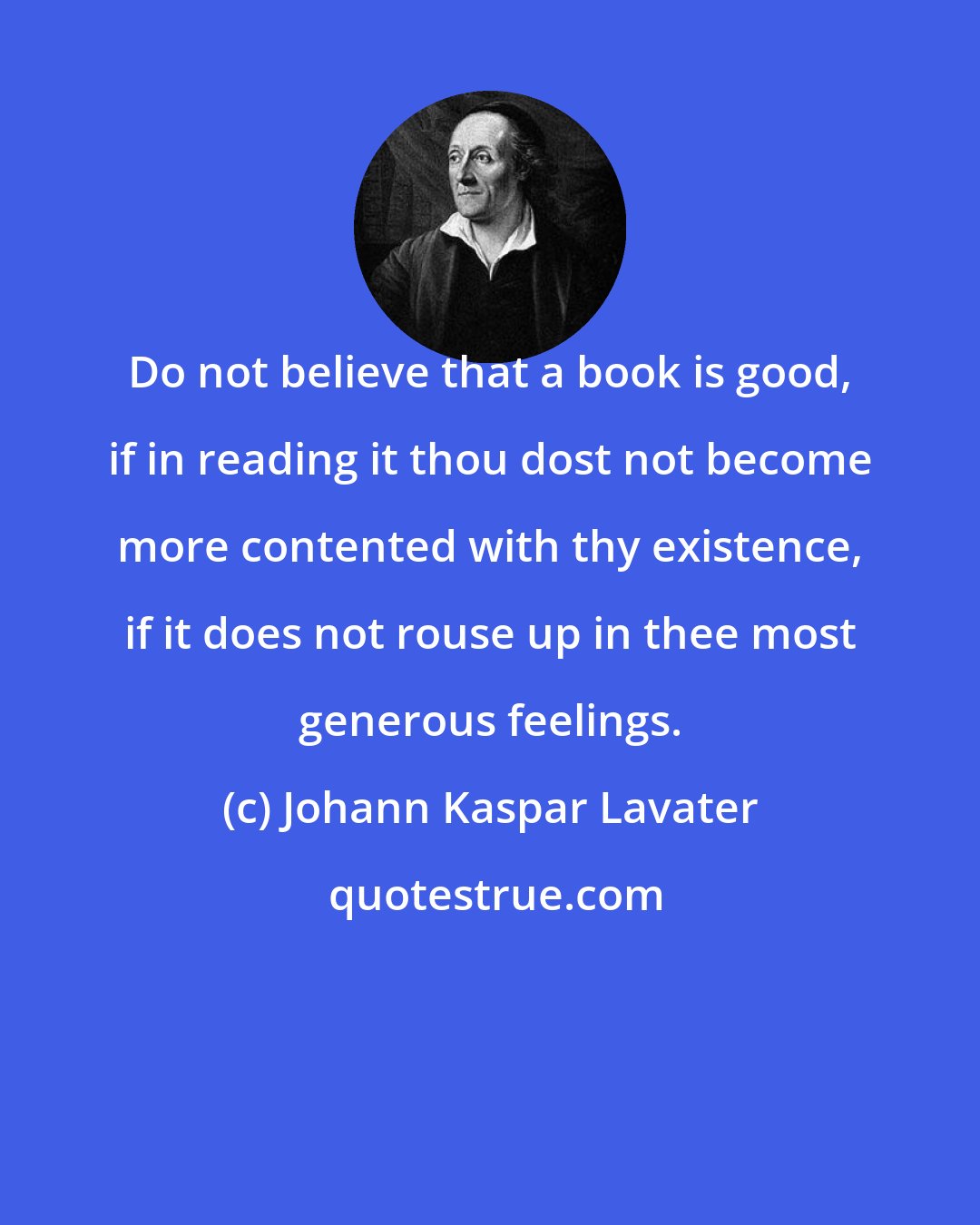 Johann Kaspar Lavater: Do not believe that a book is good, if in reading it thou dost not become more contented with thy existence, if it does not rouse up in thee most generous feelings.