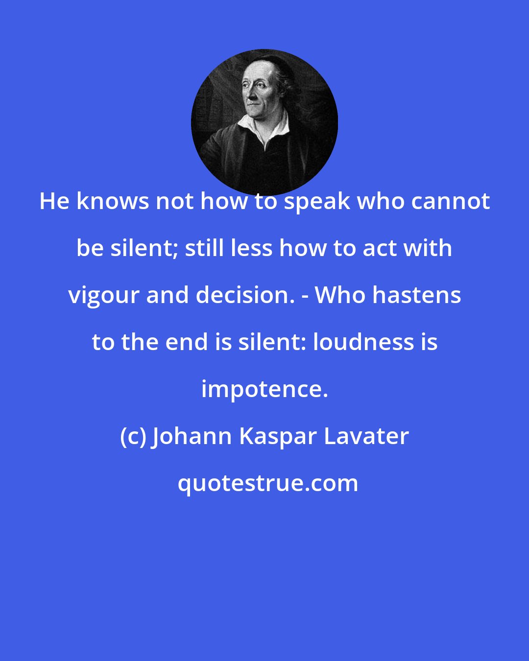 Johann Kaspar Lavater: He knows not how to speak who cannot be silent; still less how to act with vigour and decision. - Who hastens to the end is silent: loudness is impotence.