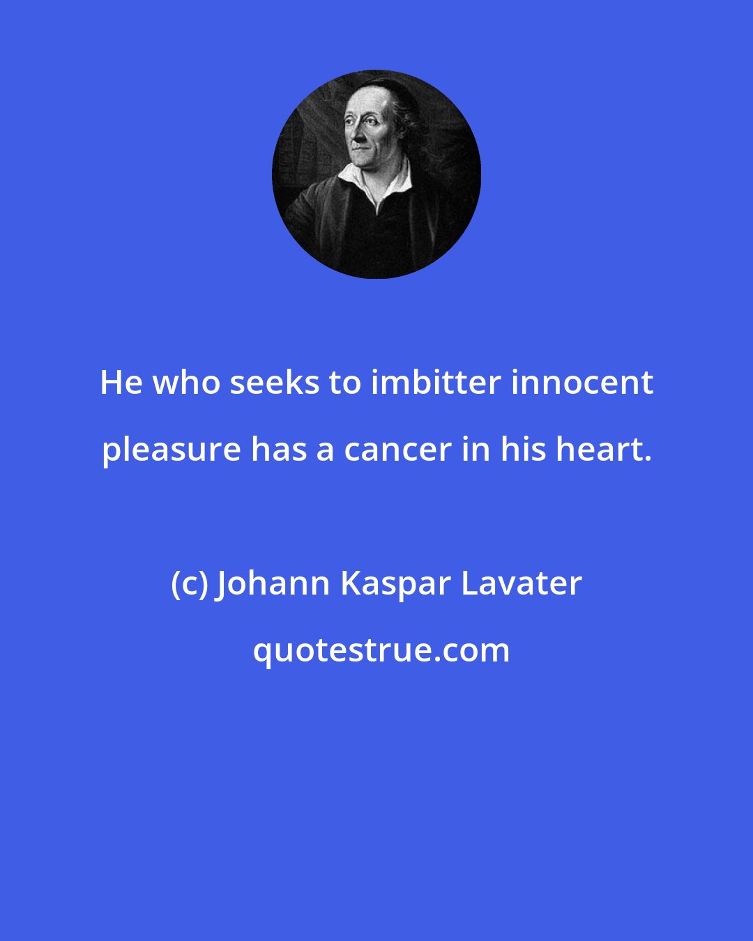 Johann Kaspar Lavater: He who seeks to imbitter innocent pleasure has a cancer in his heart.