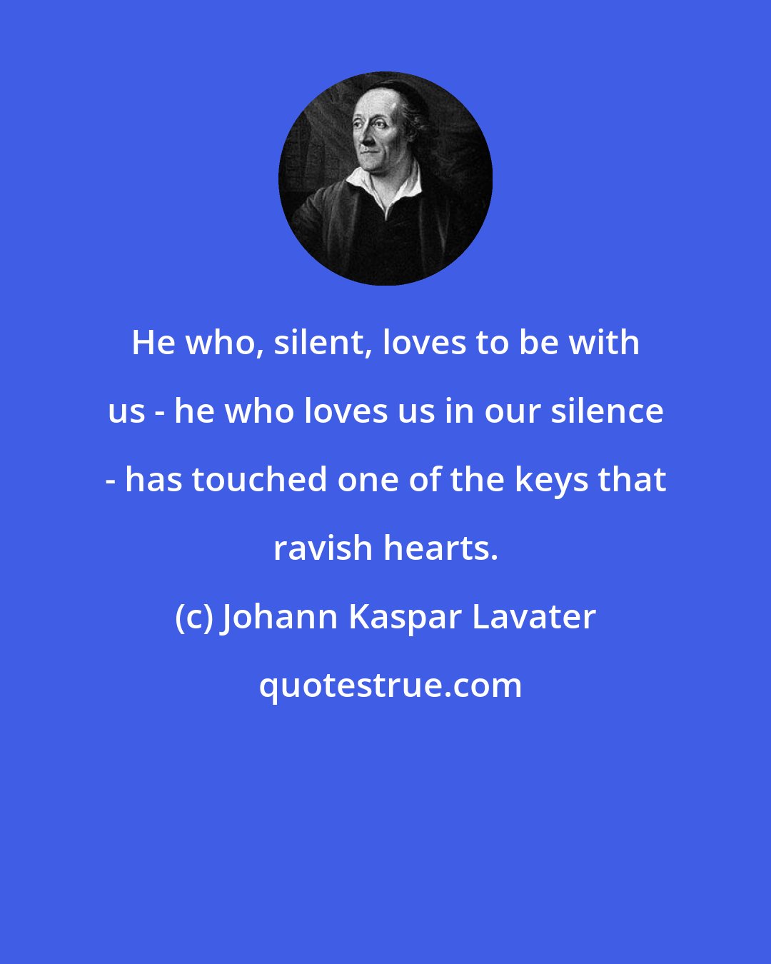 Johann Kaspar Lavater: He who, silent, loves to be with us - he who loves us in our silence - has touched one of the keys that ravish hearts.