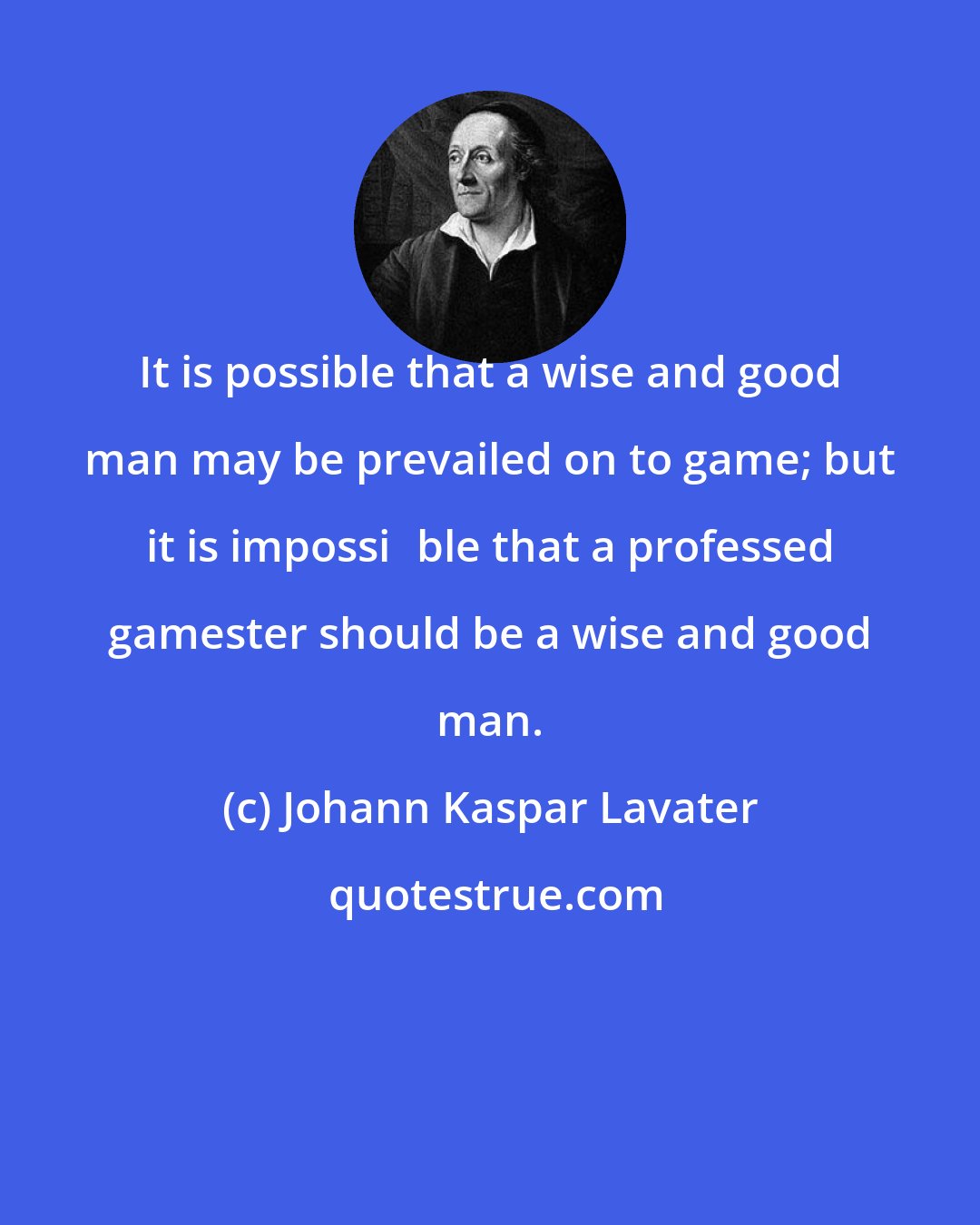 Johann Kaspar Lavater: It is possible that a wise and good man may be prevailed on to game; but it is impossi∣ble that a professed gamester should be a wise and good man.