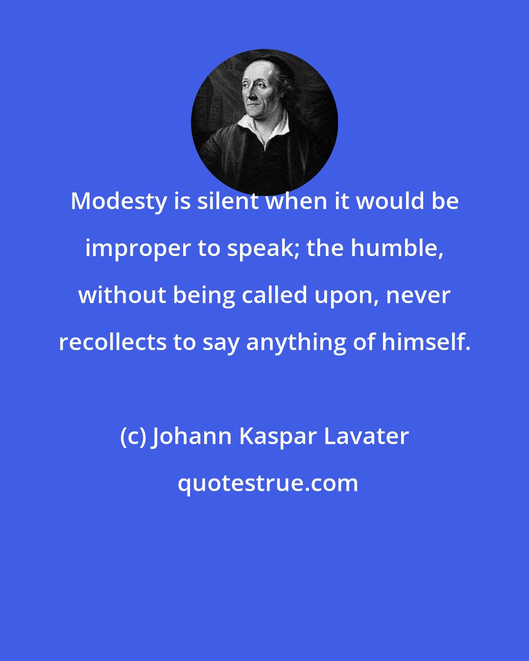 Johann Kaspar Lavater: Modesty is silent when it would be improper to speak; the humble, without being called upon, never recollects to say anything of himself.