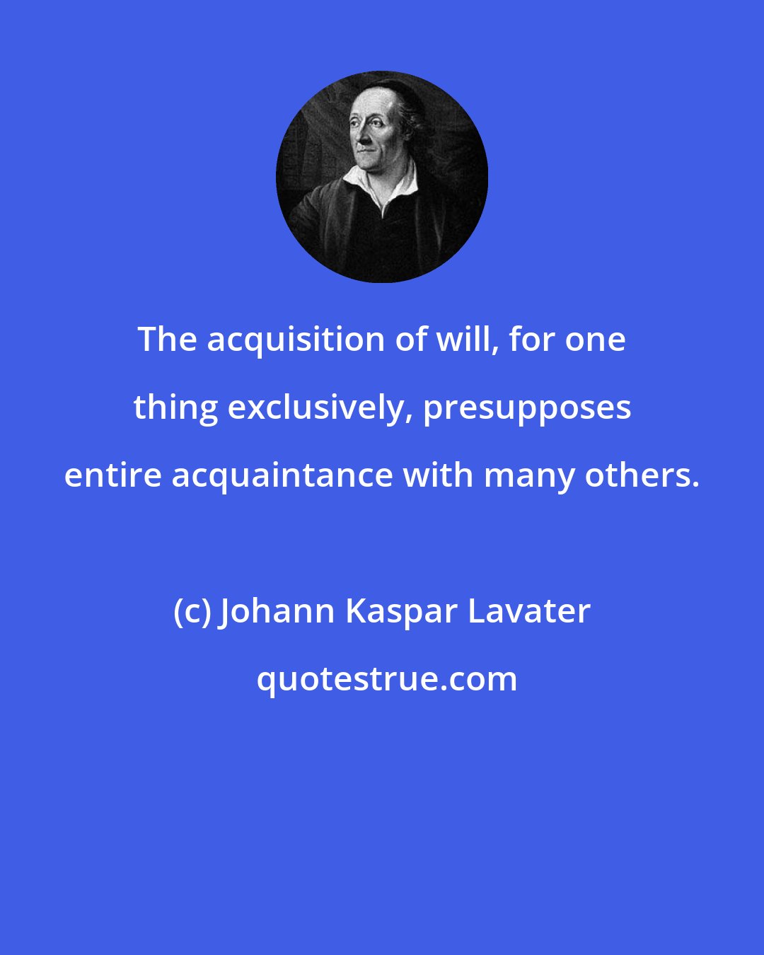 Johann Kaspar Lavater: The acquisition of will, for one thing exclusively, presupposes entire acquaintance with many others.