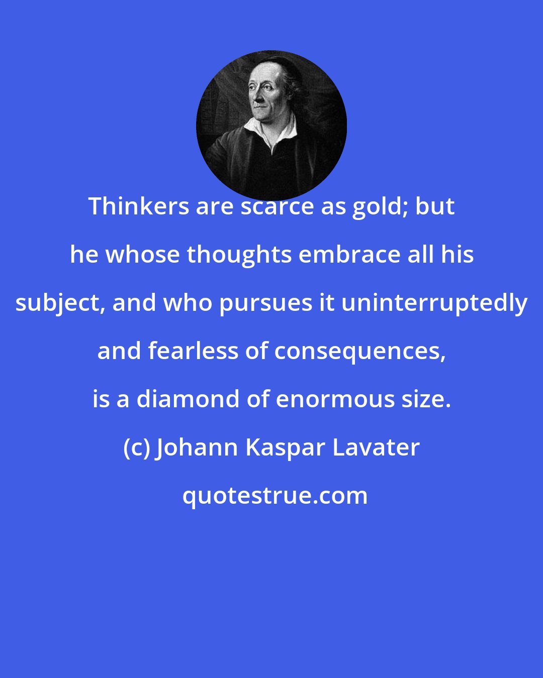 Johann Kaspar Lavater: Thinkers are scarce as gold; but he whose thoughts embrace all his subject, and who pursues it uninterruptedly and fearless of consequences, is a diamond of enormous size.