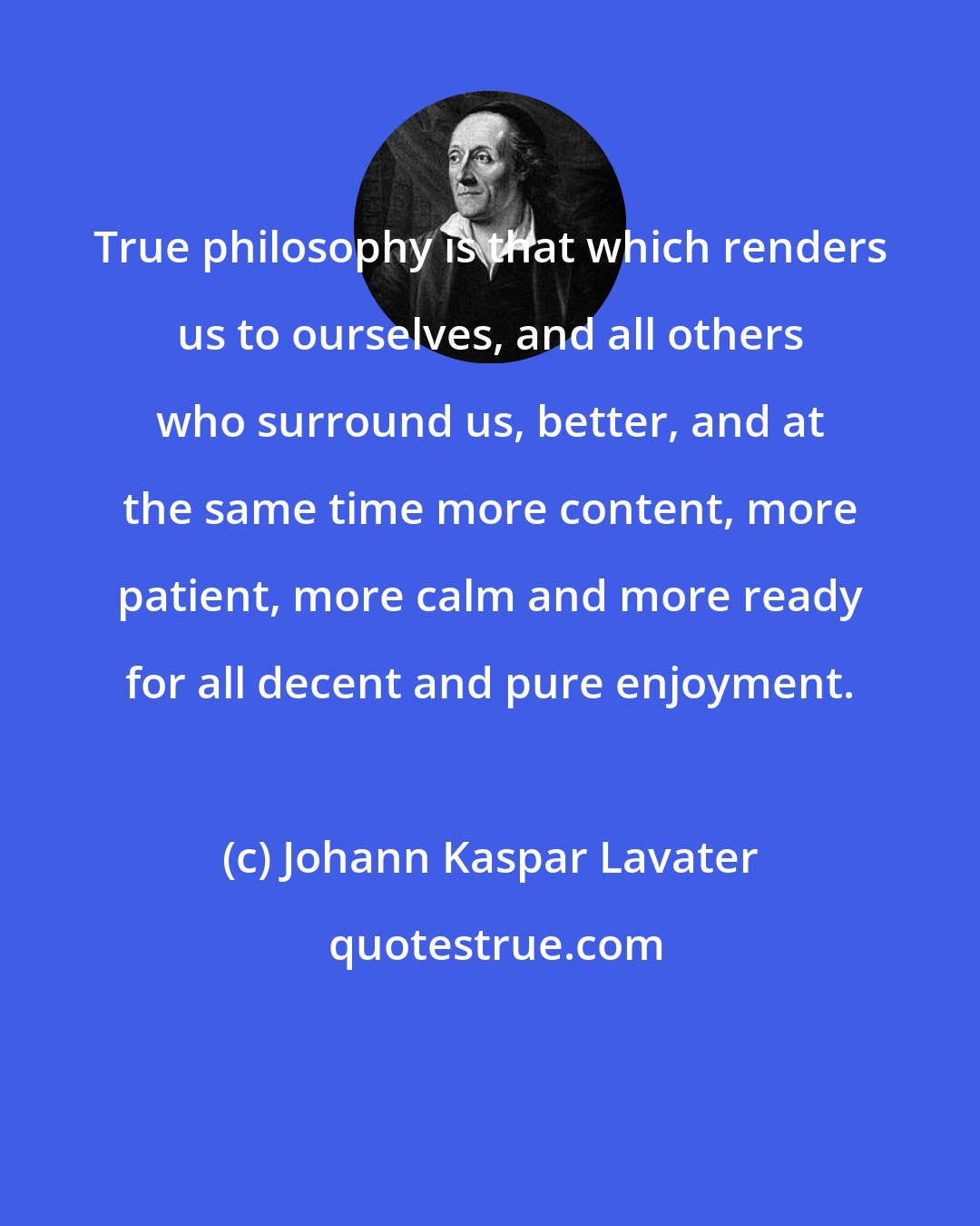 Johann Kaspar Lavater: True philosophy is that which renders us to ourselves, and all others who surround us, better, and at the same time more content, more patient, more calm and more ready for all decent and pure enjoyment.