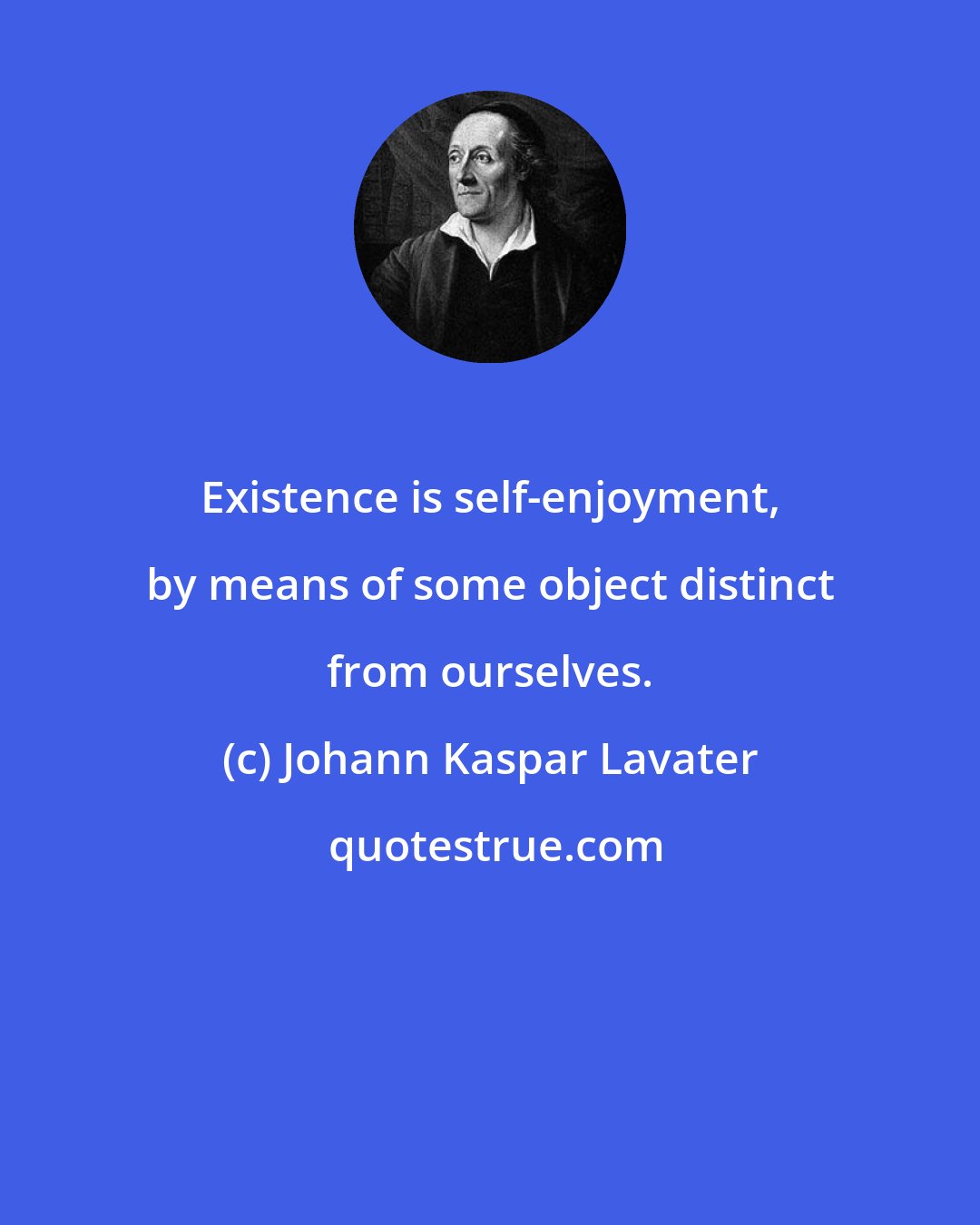 Johann Kaspar Lavater: Existence is self-enjoyment, by means of some object distinct from ourselves.