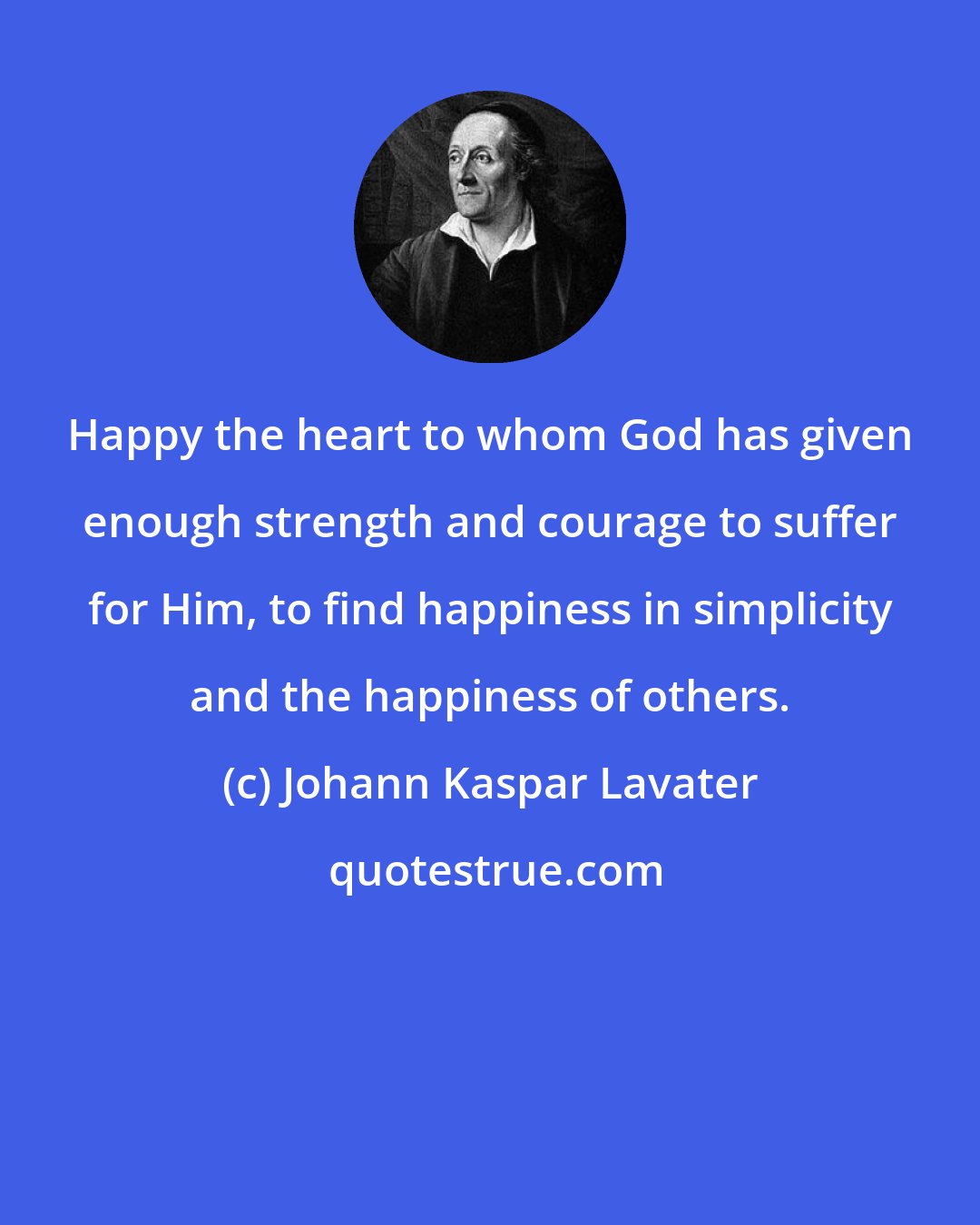 Johann Kaspar Lavater: Happy the heart to whom God has given enough strength and courage to suffer for Him, to find happiness in simplicity and the happiness of others.