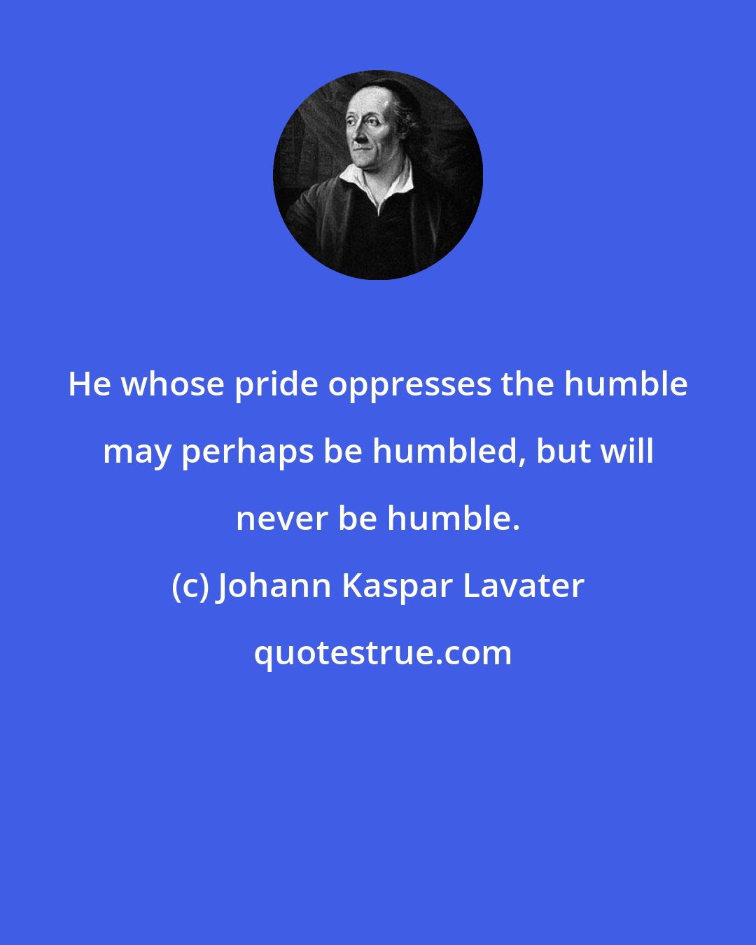 Johann Kaspar Lavater: He whose pride oppresses the humble may perhaps be humbled, but will never be humble.