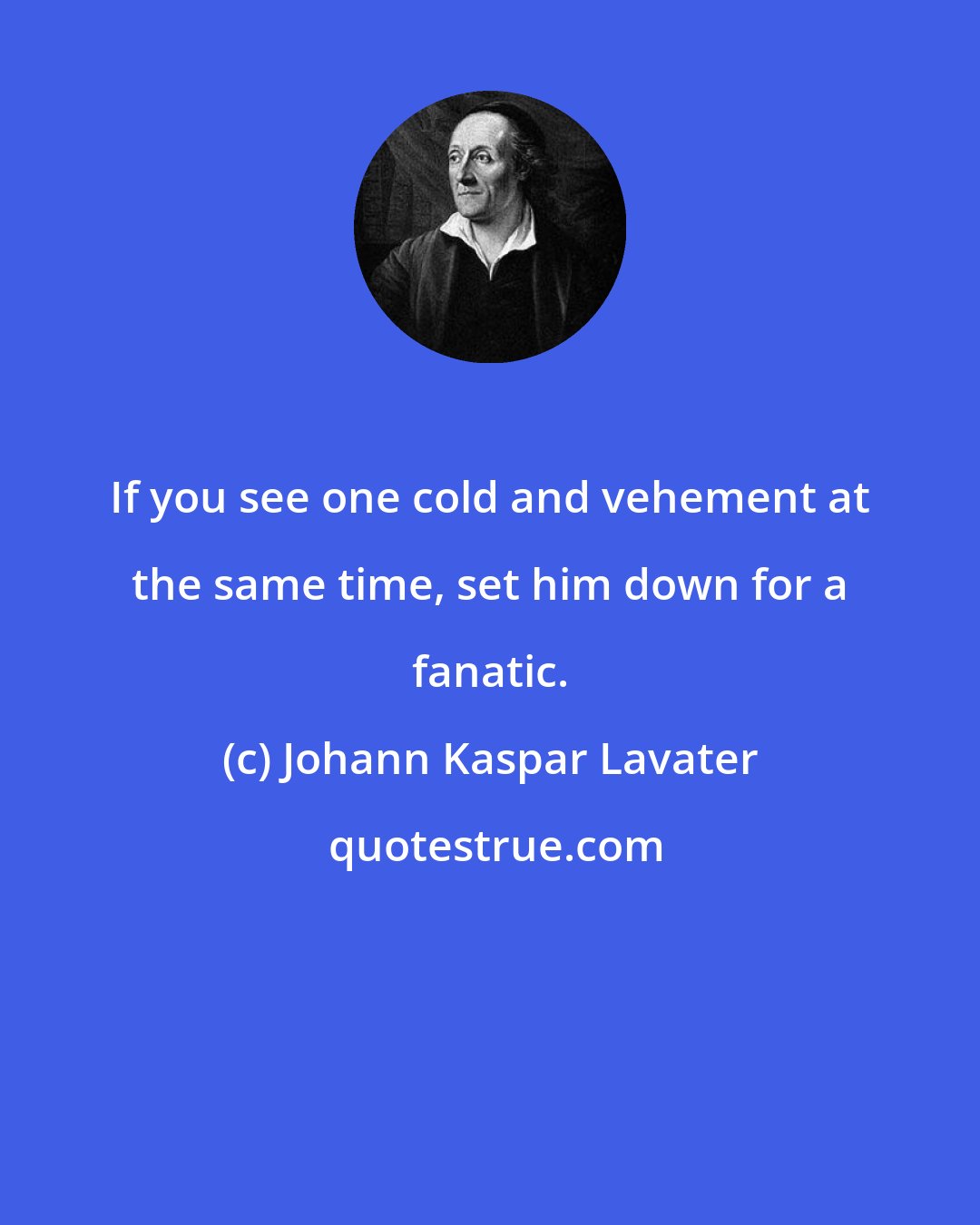 Johann Kaspar Lavater: If you see one cold and vehement at the same time, set him down for a fanatic.