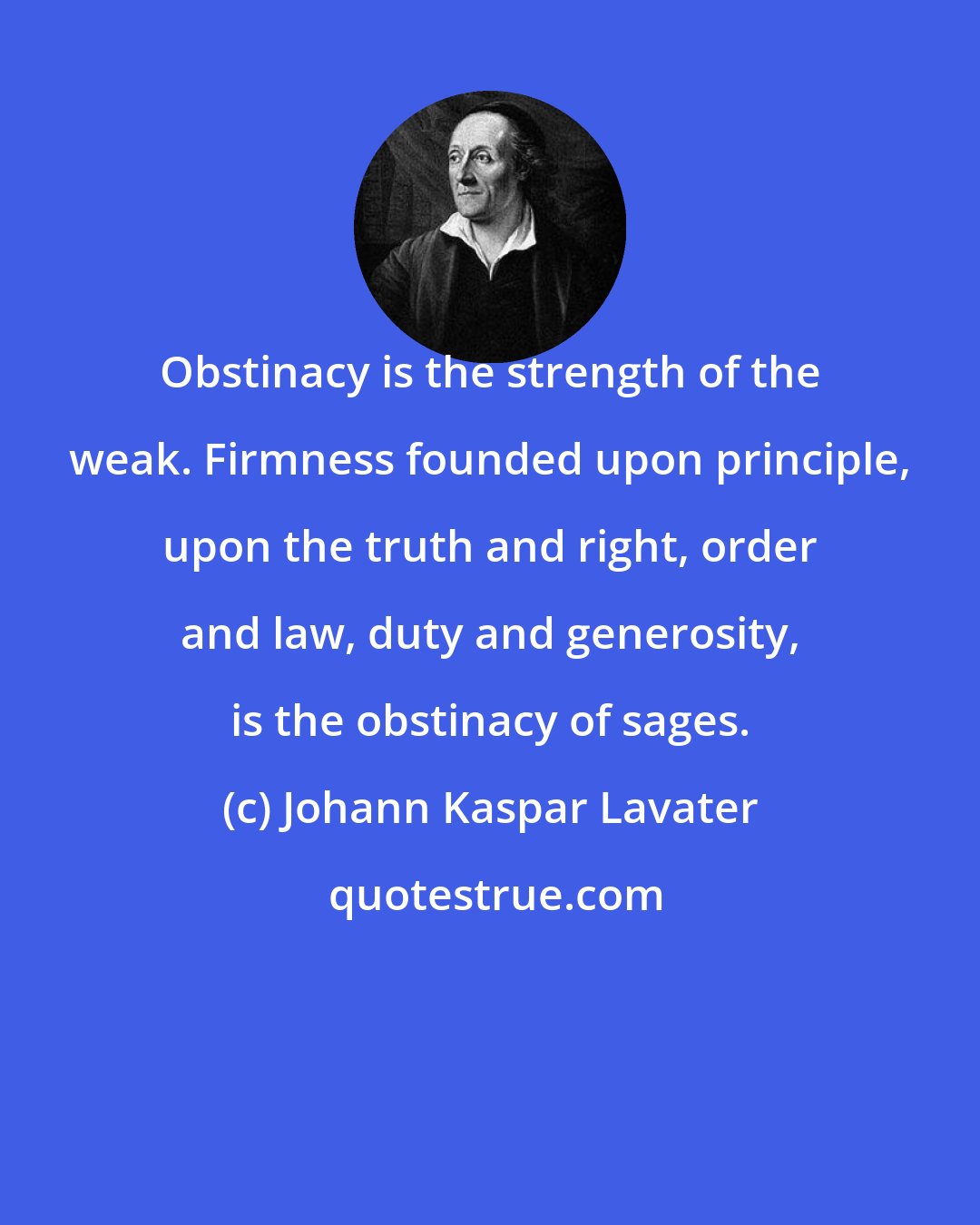 Johann Kaspar Lavater: Obstinacy is the strength of the weak. Firmness founded upon principle, upon the truth and right, order and law, duty and generosity, is the obstinacy of sages.