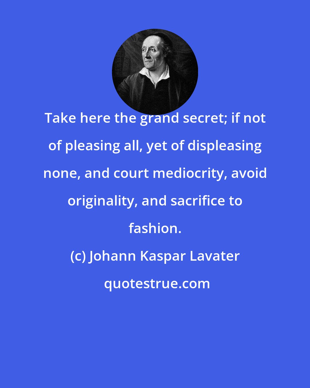 Johann Kaspar Lavater: Take here the grand secret; if not of pleasing all, yet of displeasing none, and court mediocrity, avoid originality, and sacrifice to fashion.