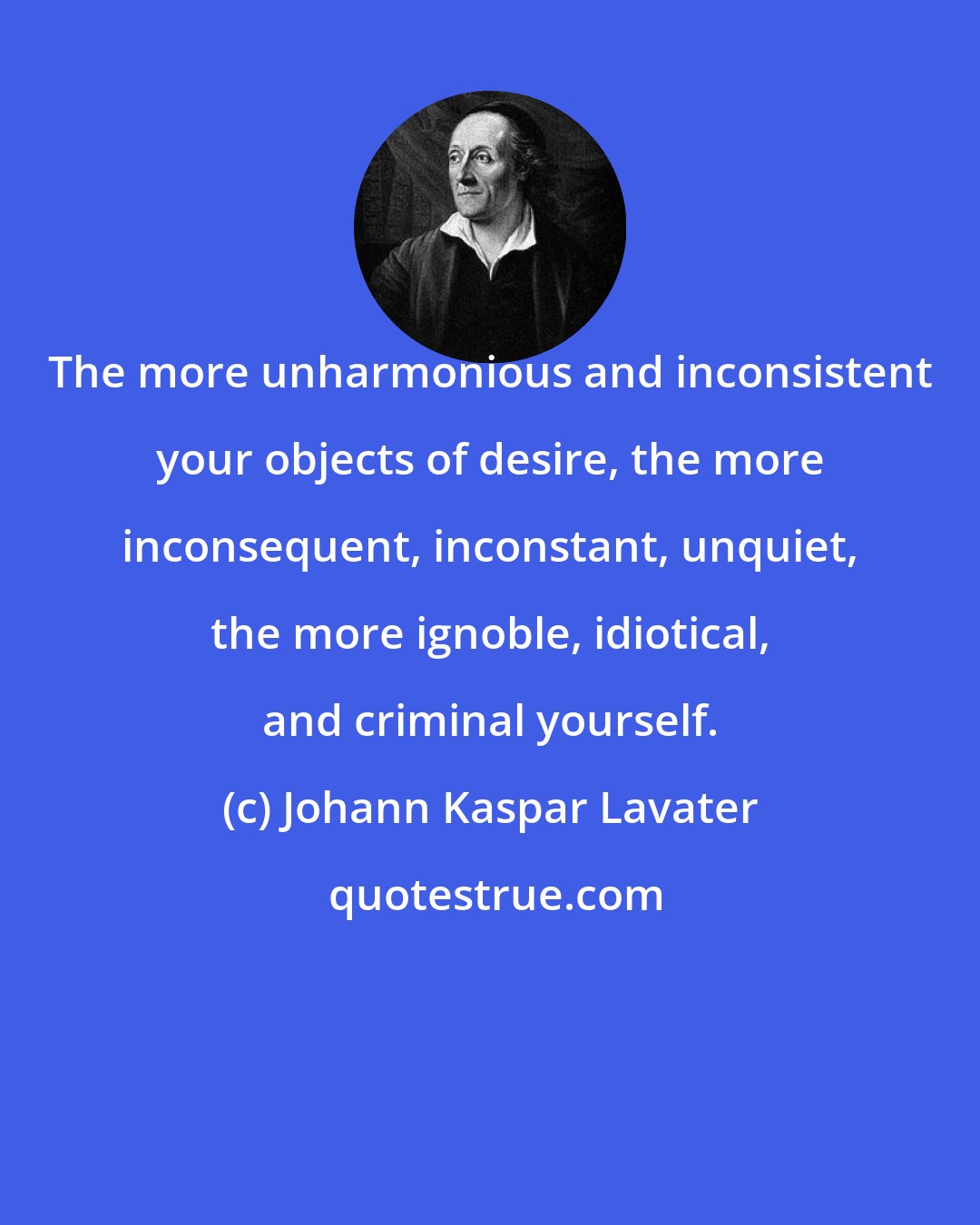 Johann Kaspar Lavater: The more unharmonious and inconsistent your objects of desire, the more inconsequent, inconstant, unquiet, the more ignoble, idiotical, and criminal yourself.