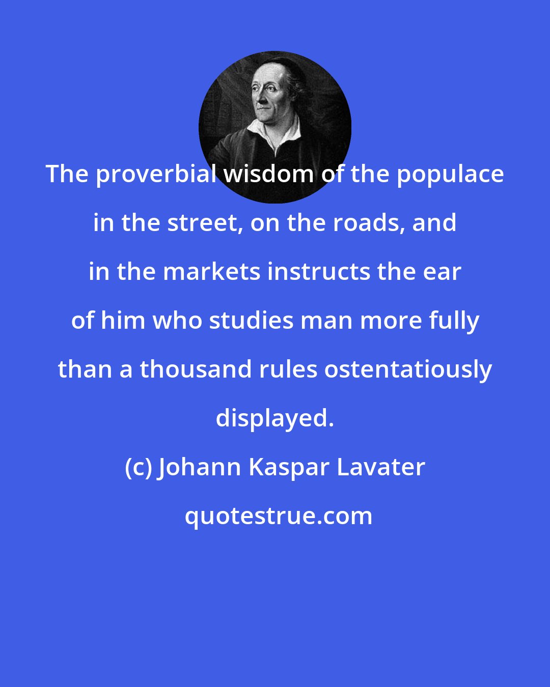Johann Kaspar Lavater: The proverbial wisdom of the populace in the street, on the roads, and in the markets instructs the ear of him who studies man more fully than a thousand rules ostentatiously displayed.