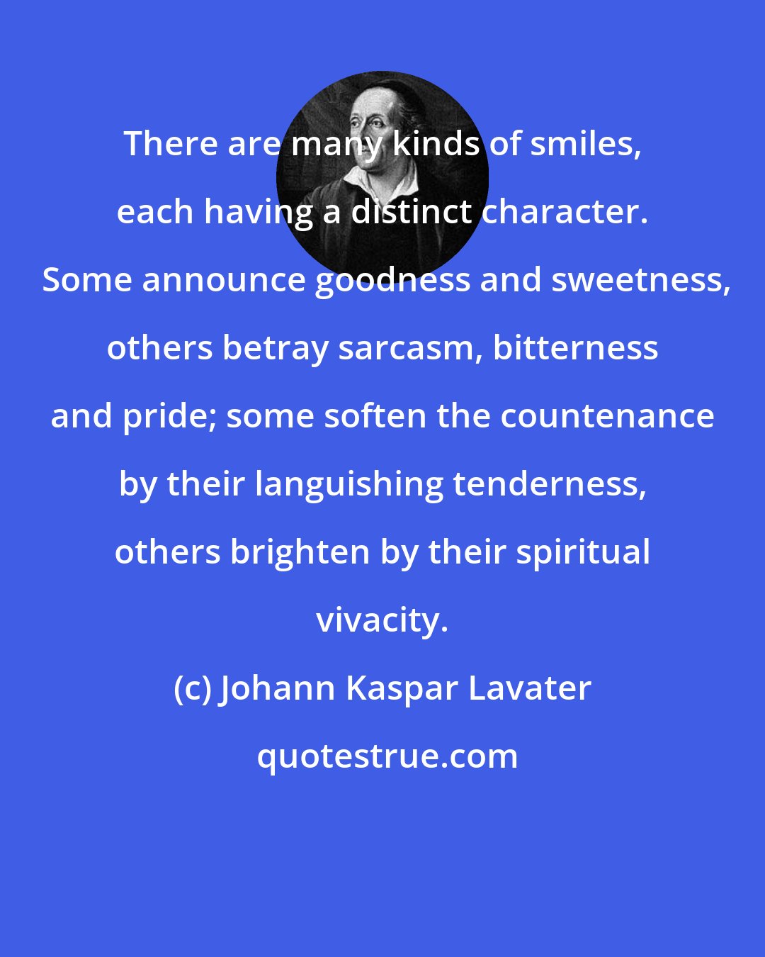 Johann Kaspar Lavater: There are many kinds of smiles, each having a distinct character.  Some announce goodness and sweetness, others betray sarcasm, bitterness and pride; some soften the countenance by their languishing tenderness, others brighten by their spiritual vivacity.