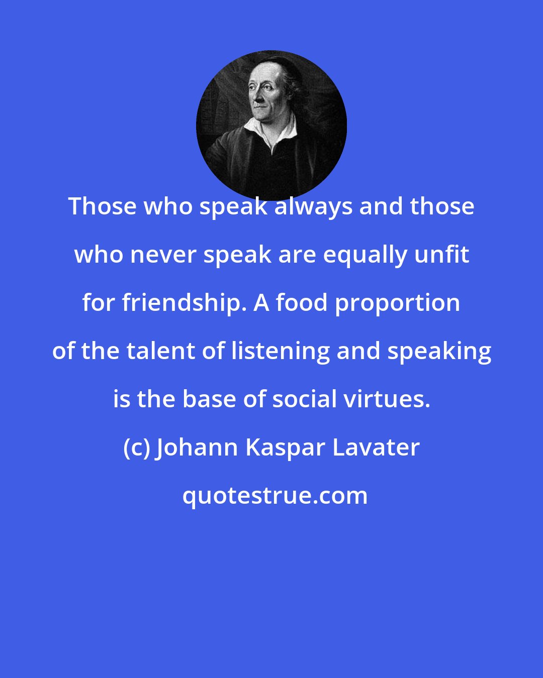 Johann Kaspar Lavater: Those who speak always and those who never speak are equally unfit for friendship. A food proportion of the talent of listening and speaking is the base of social virtues.