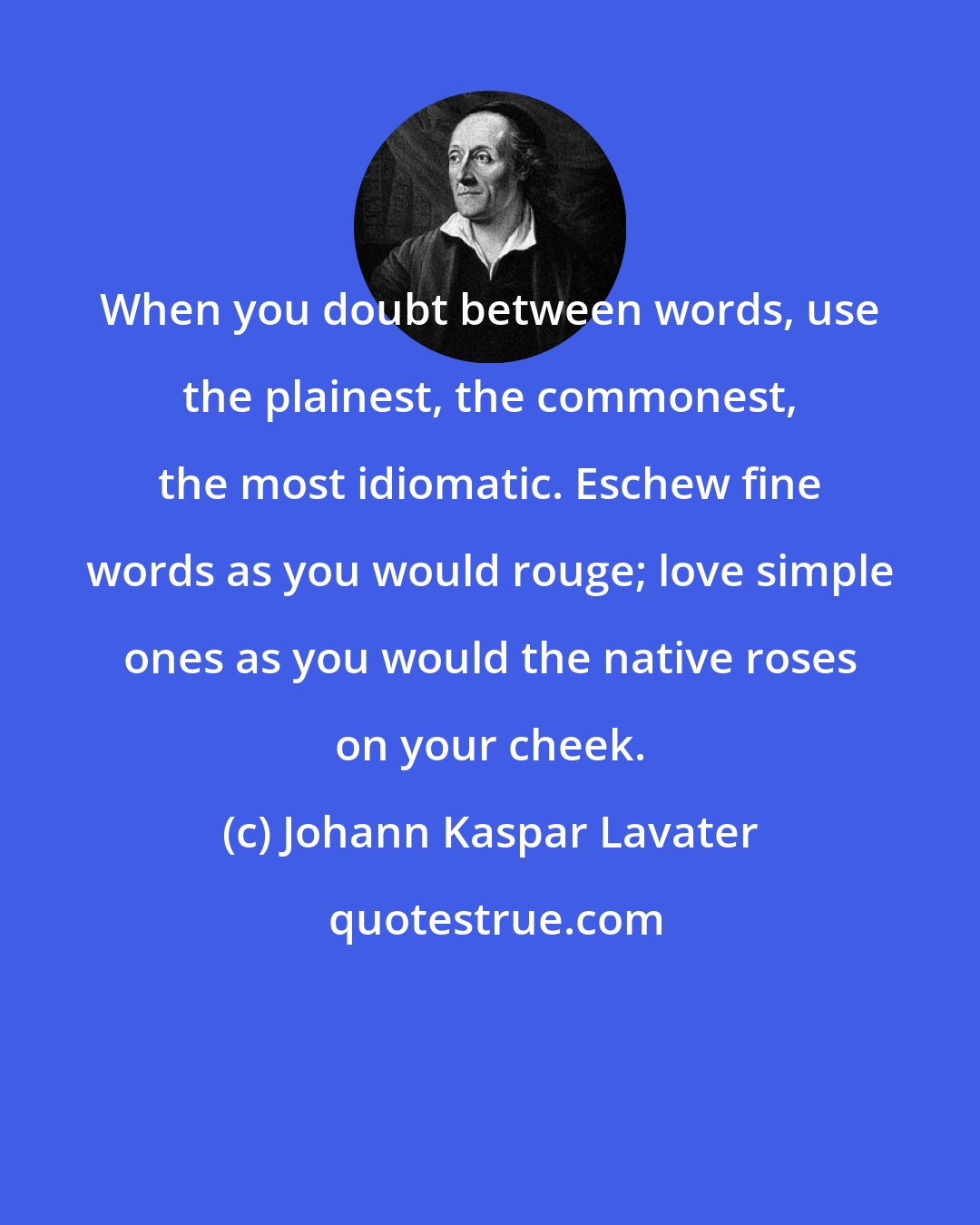 Johann Kaspar Lavater: When you doubt between words, use the plainest, the commonest, the most idiomatic. Eschew fine words as you would rouge; love simple ones as you would the native roses on your cheek.
