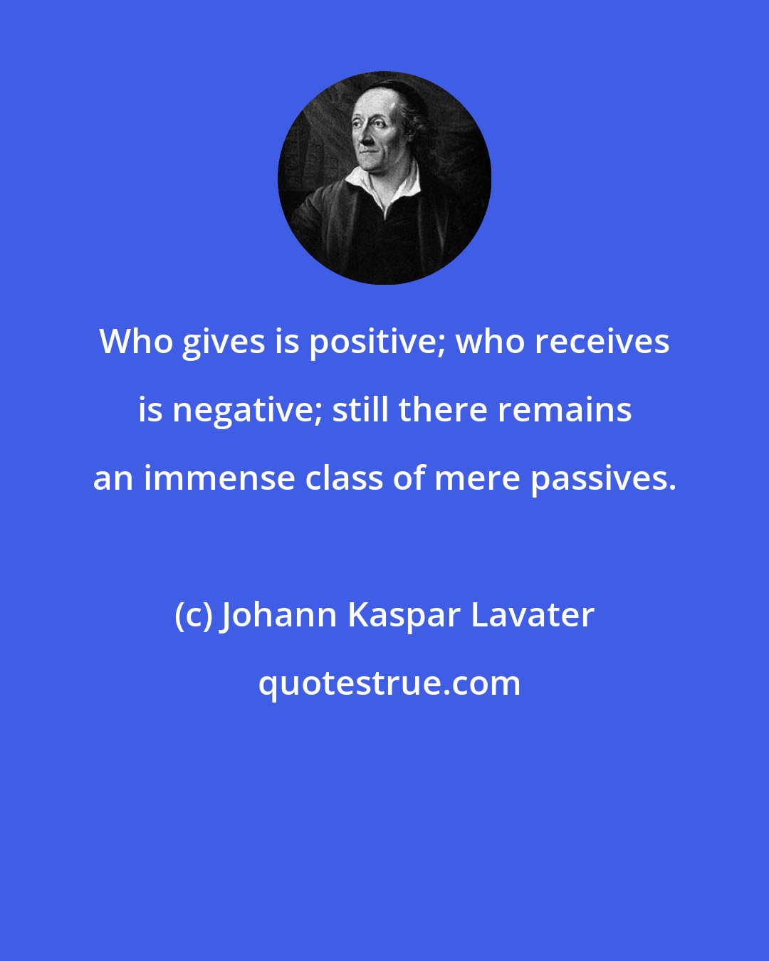 Johann Kaspar Lavater: Who gives is positive; who receives is negative; still there remains an immense class of mere passives.