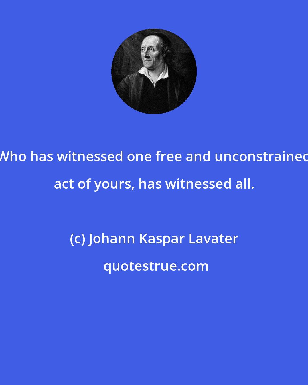 Johann Kaspar Lavater: Who has witnessed one free and unconstrained act of yours, has witnessed all.