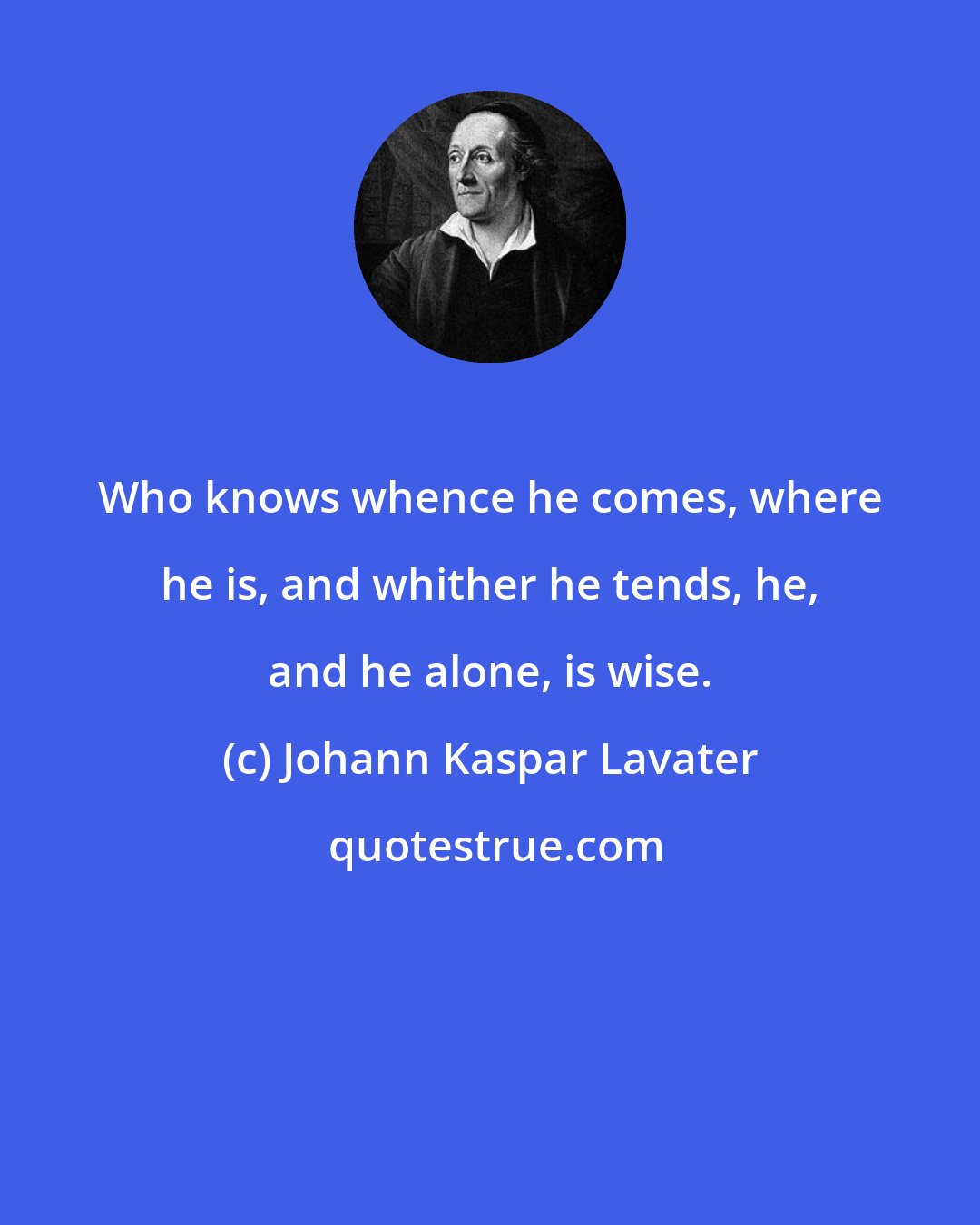 Johann Kaspar Lavater: Who knows whence he comes, where he is, and whither he tends, he, and he alone, is wise.