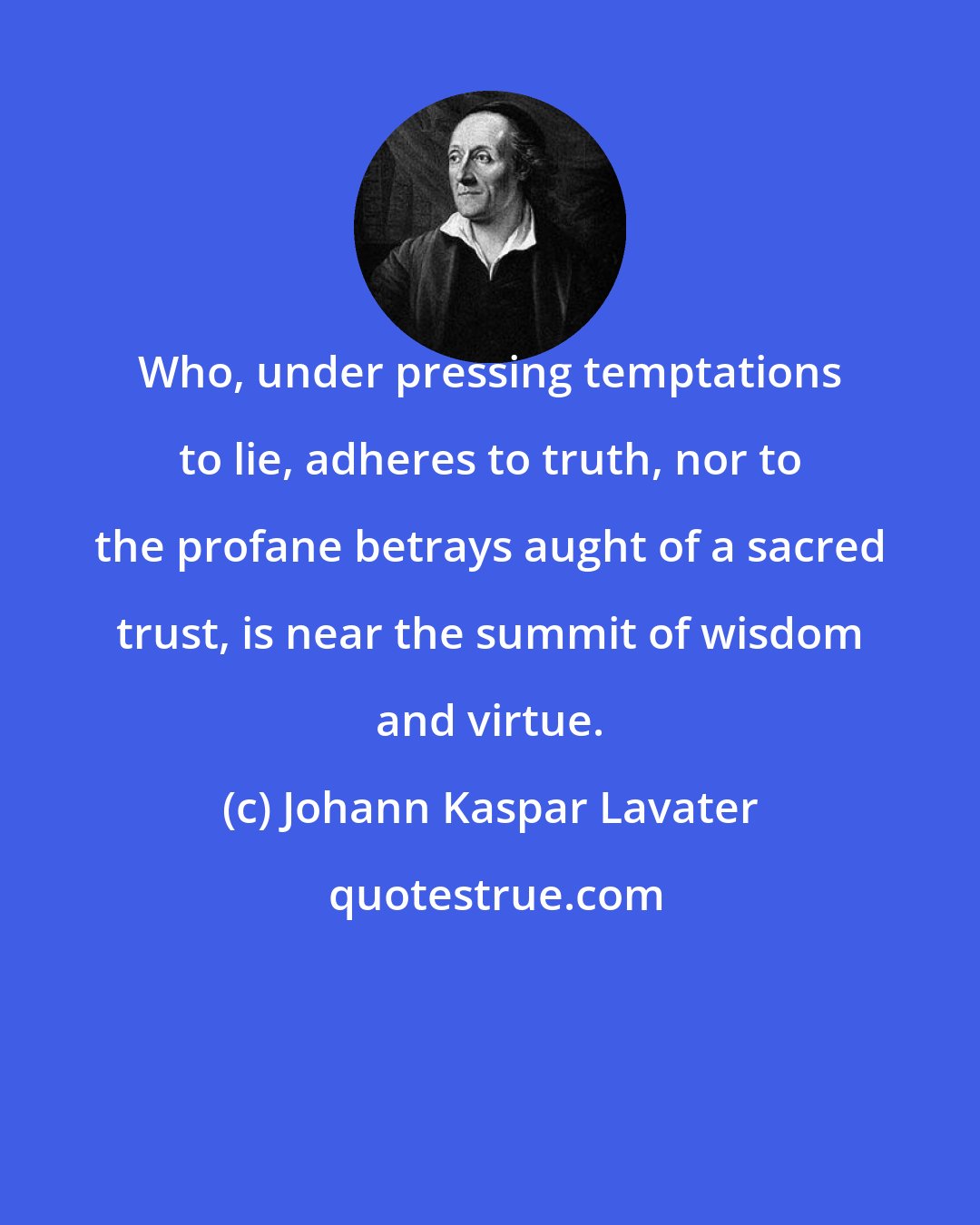 Johann Kaspar Lavater: Who, under pressing temptations to lie, adheres to truth, nor to the profane betrays aught of a sacred trust, is near the summit of wisdom and virtue.