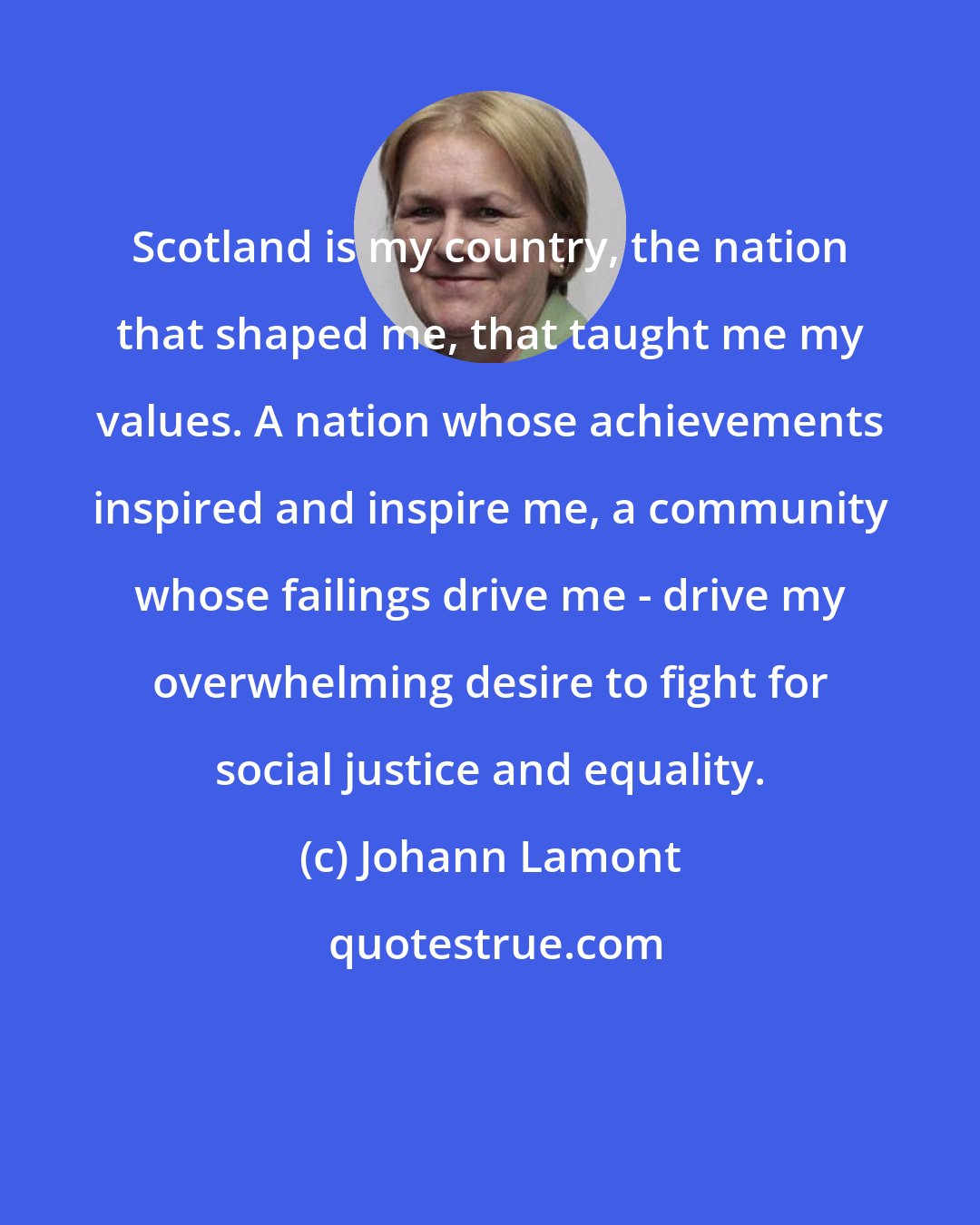 Johann Lamont: Scotland is my country, the nation that shaped me, that taught me my values. A nation whose achievements inspired and inspire me, a community whose failings drive me - drive my overwhelming desire to fight for social justice and equality.