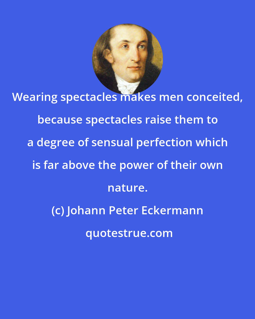 Johann Peter Eckermann: Wearing spectacles makes men conceited, because spectacles raise them to a degree of sensual perfection which is far above the power of their own nature.