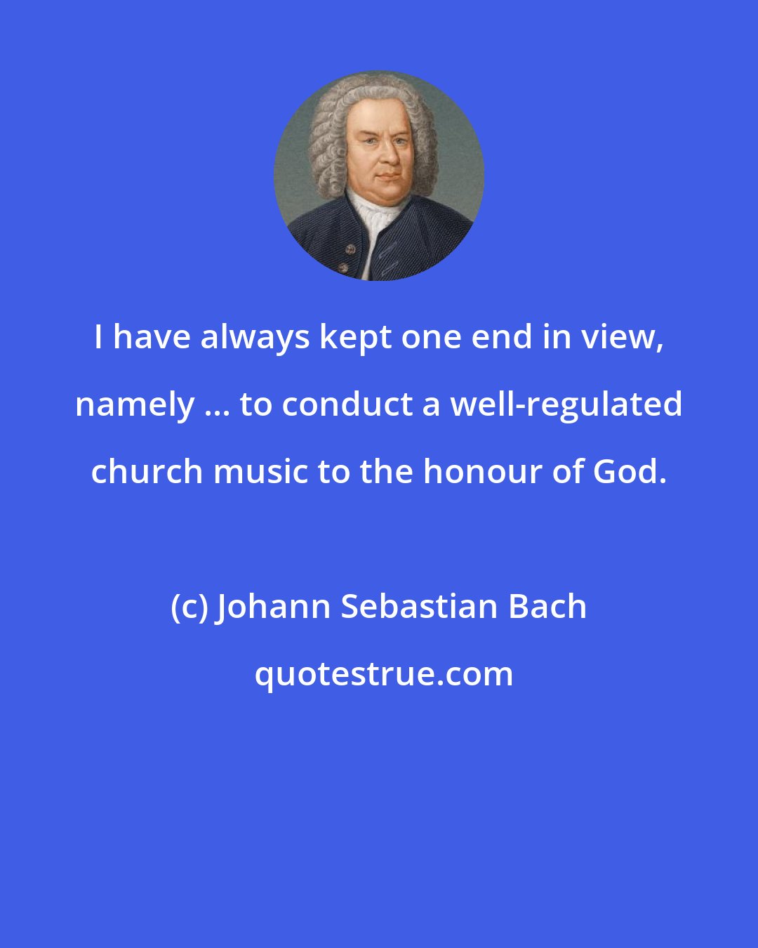 Johann Sebastian Bach: I have always kept one end in view, namely ... to conduct a well-regulated church music to the honour of God.