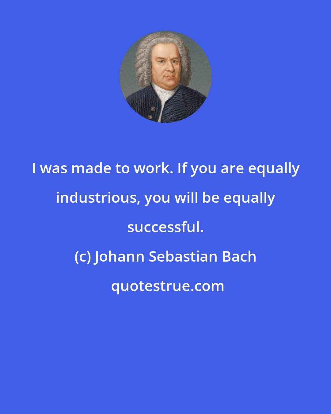 Johann Sebastian Bach: I was made to work. If you are equally industrious, you will be equally successful.