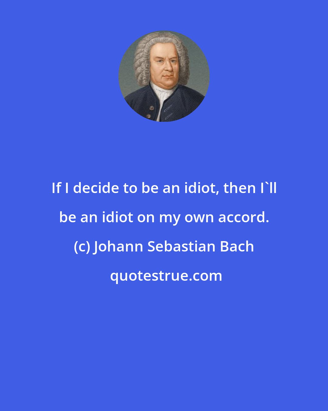 Johann Sebastian Bach: If I decide to be an idiot, then I'll be an idiot on my own accord.