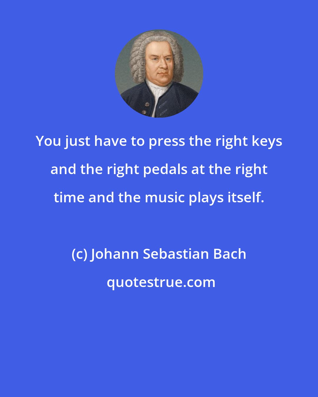 Johann Sebastian Bach: You just have to press the right keys and the right pedals at the right time and the music plays itself.