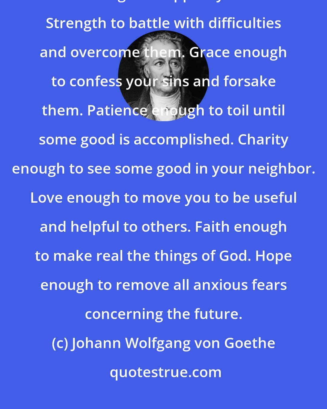 Johann Wolfgang von Goethe: Nine requisites for contented living: Health enough to make work a pleasure. Wealth enough to support your needs. Strength to battle with difficulties and overcome them. Grace enough to confess your sins and forsake them. Patience enough to toil until some good is accomplished. Charity enough to see some good in your neighbor. Love enough to move you to be useful and helpful to others. Faith enough to make real the things of God. Hope enough to remove all anxious fears concerning the future.