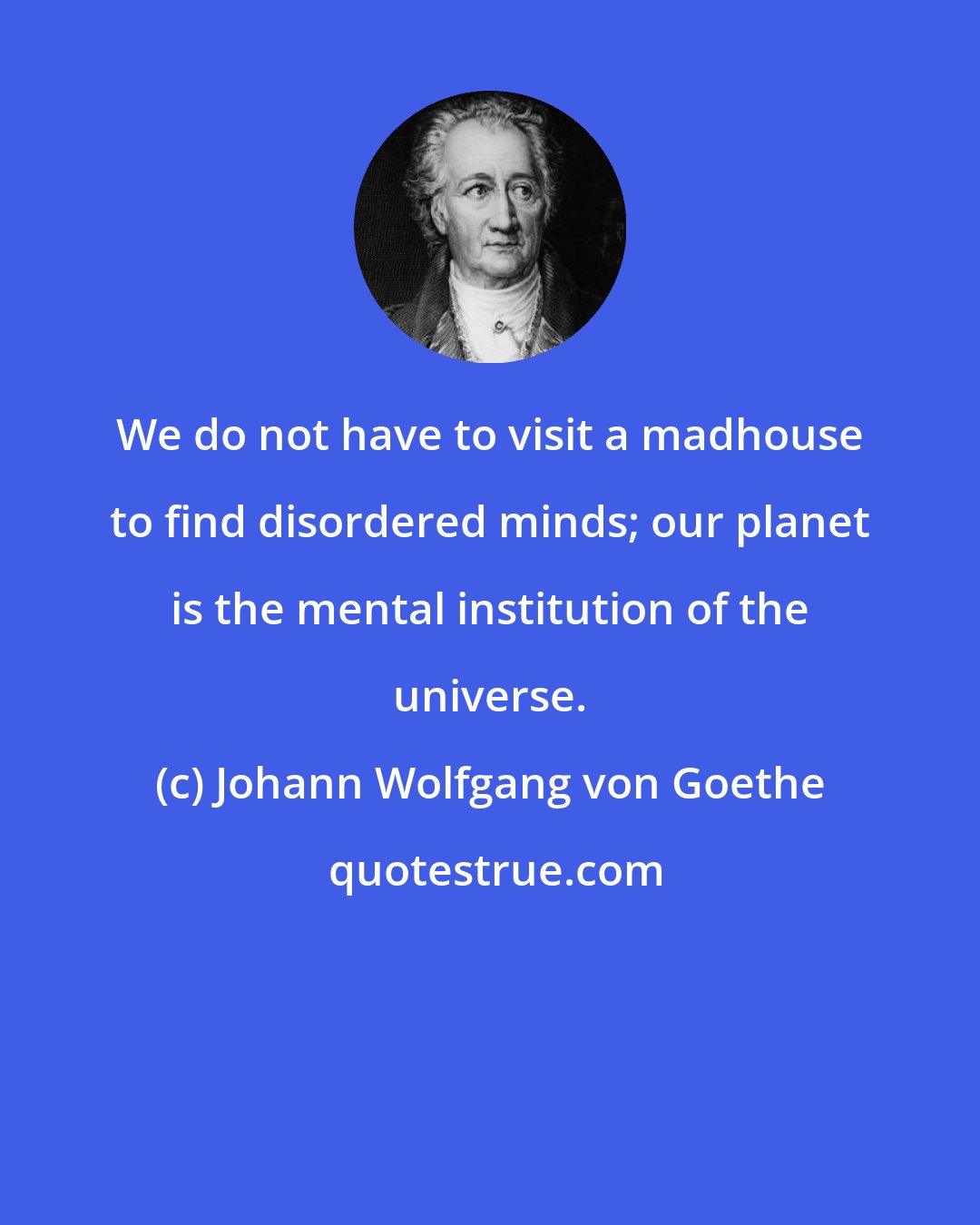 Johann Wolfgang von Goethe: We do not have to visit a madhouse to find disordered minds; our planet is the mental institution of the universe.