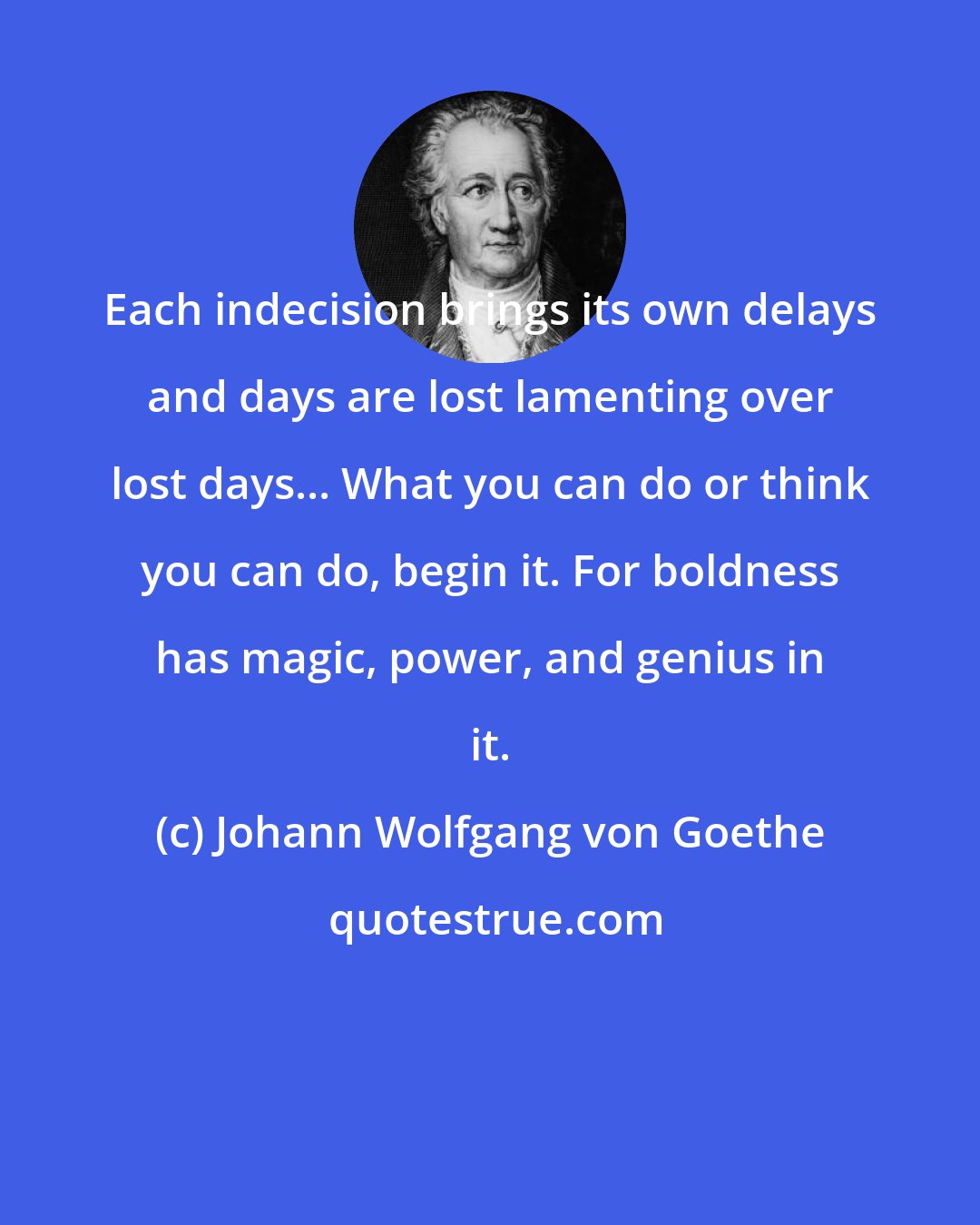 Johann Wolfgang von Goethe: Each indecision brings its own delays and days are lost lamenting over lost days... What you can do or think you can do, begin it. For boldness has magic, power, and genius in it.