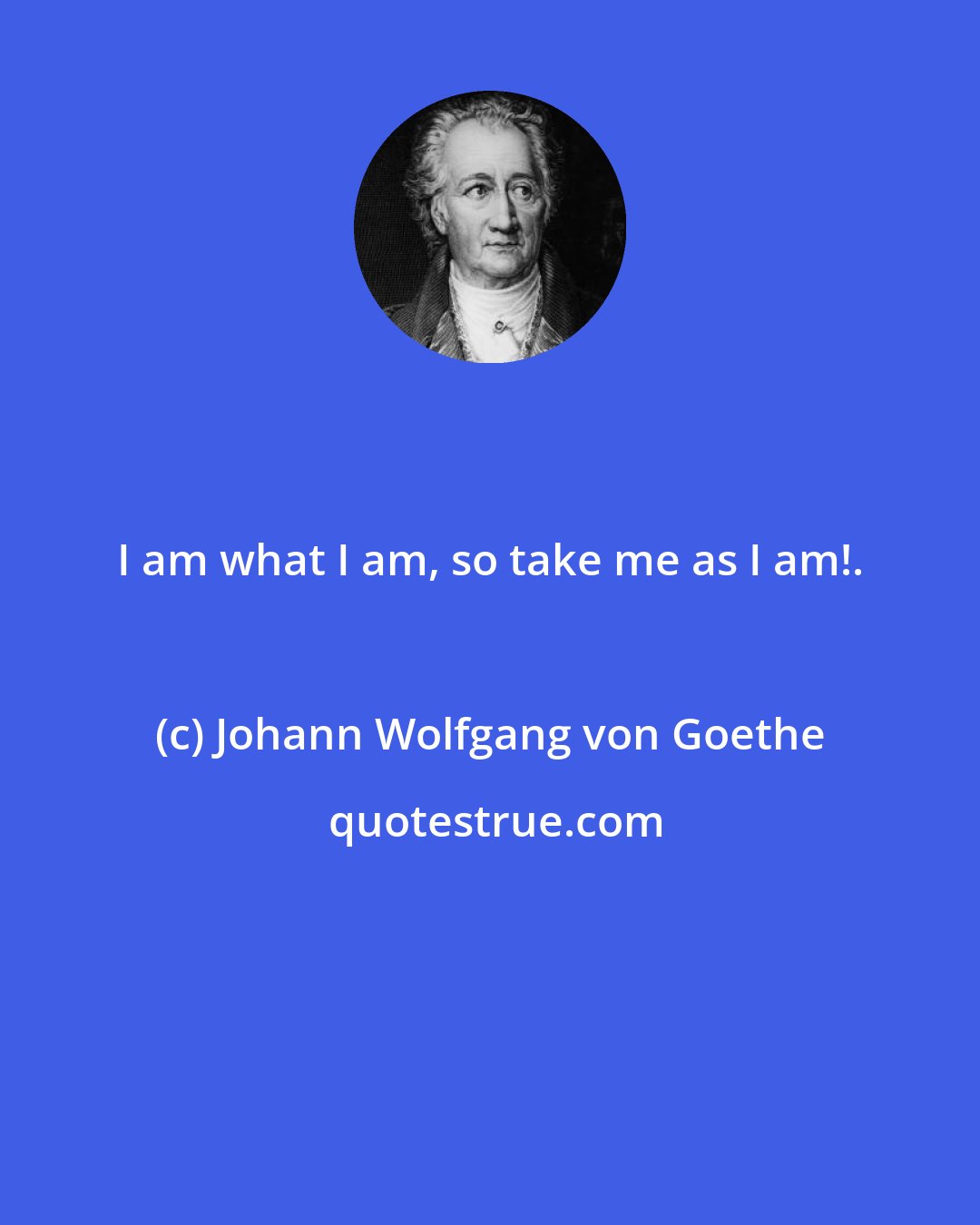 Johann Wolfgang von Goethe: I am what I am, so take me as I am!.