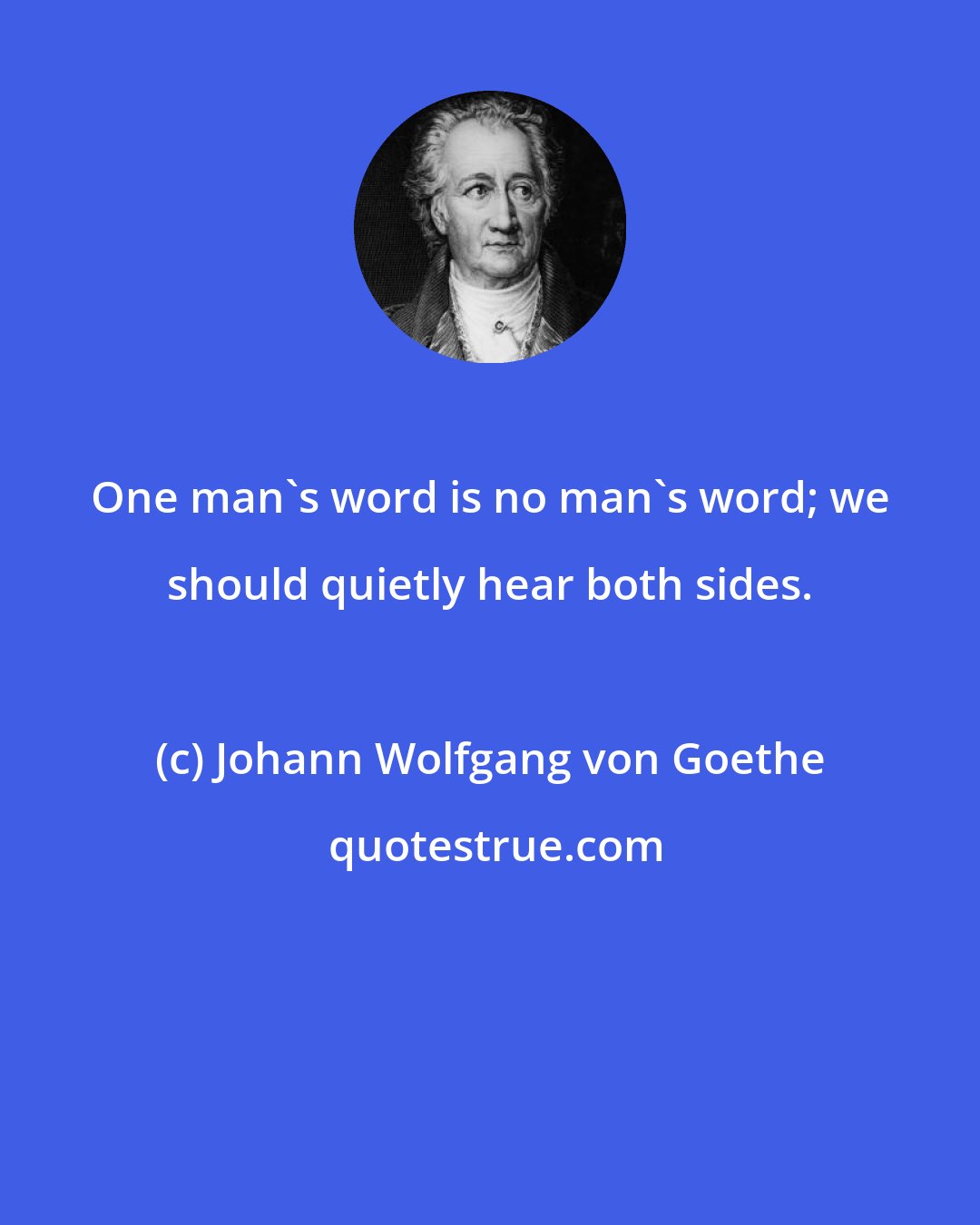 Johann Wolfgang von Goethe: One man's word is no man's word; we should quietly hear both sides.