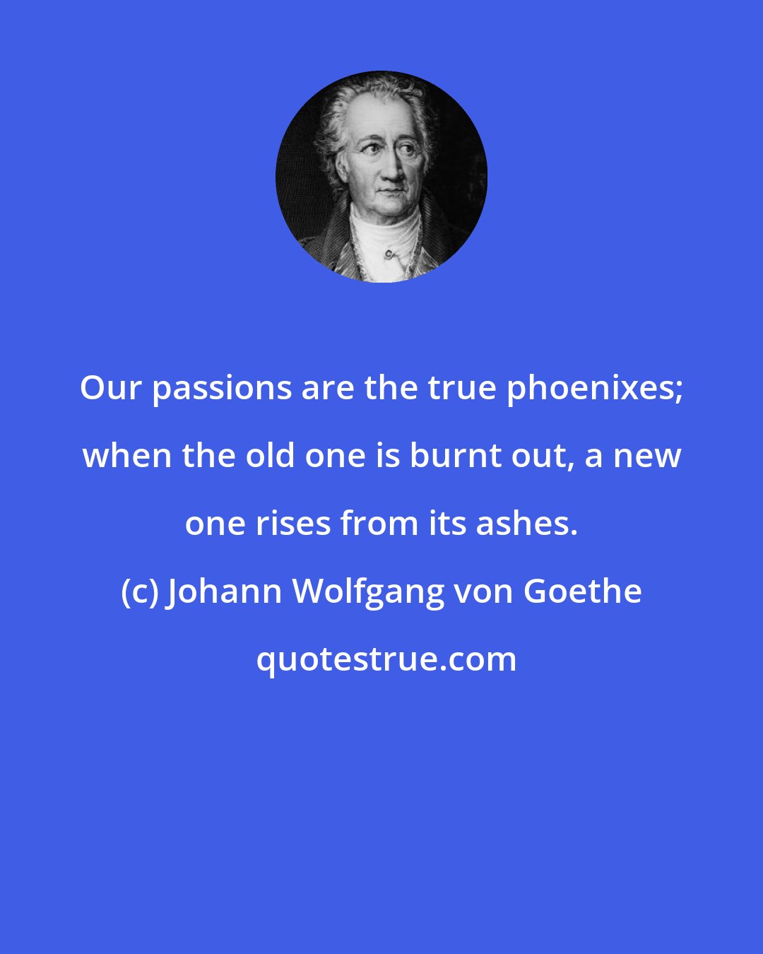Johann Wolfgang von Goethe: Our passions are the true phoenixes; when the old one is burnt out, a new one rises from its ashes.