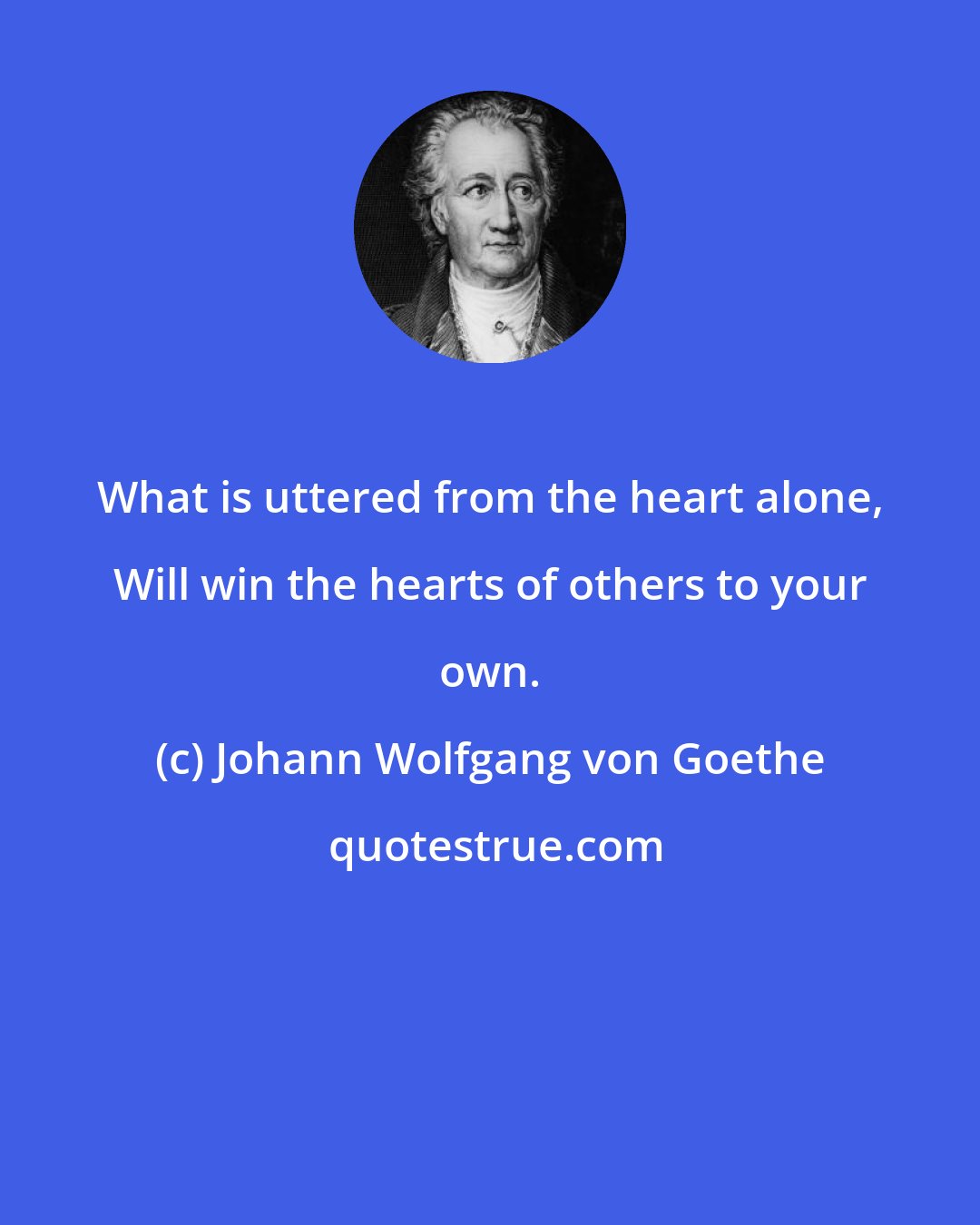 Johann Wolfgang von Goethe: What is uttered from the heart alone, Will win the hearts of others to your own.