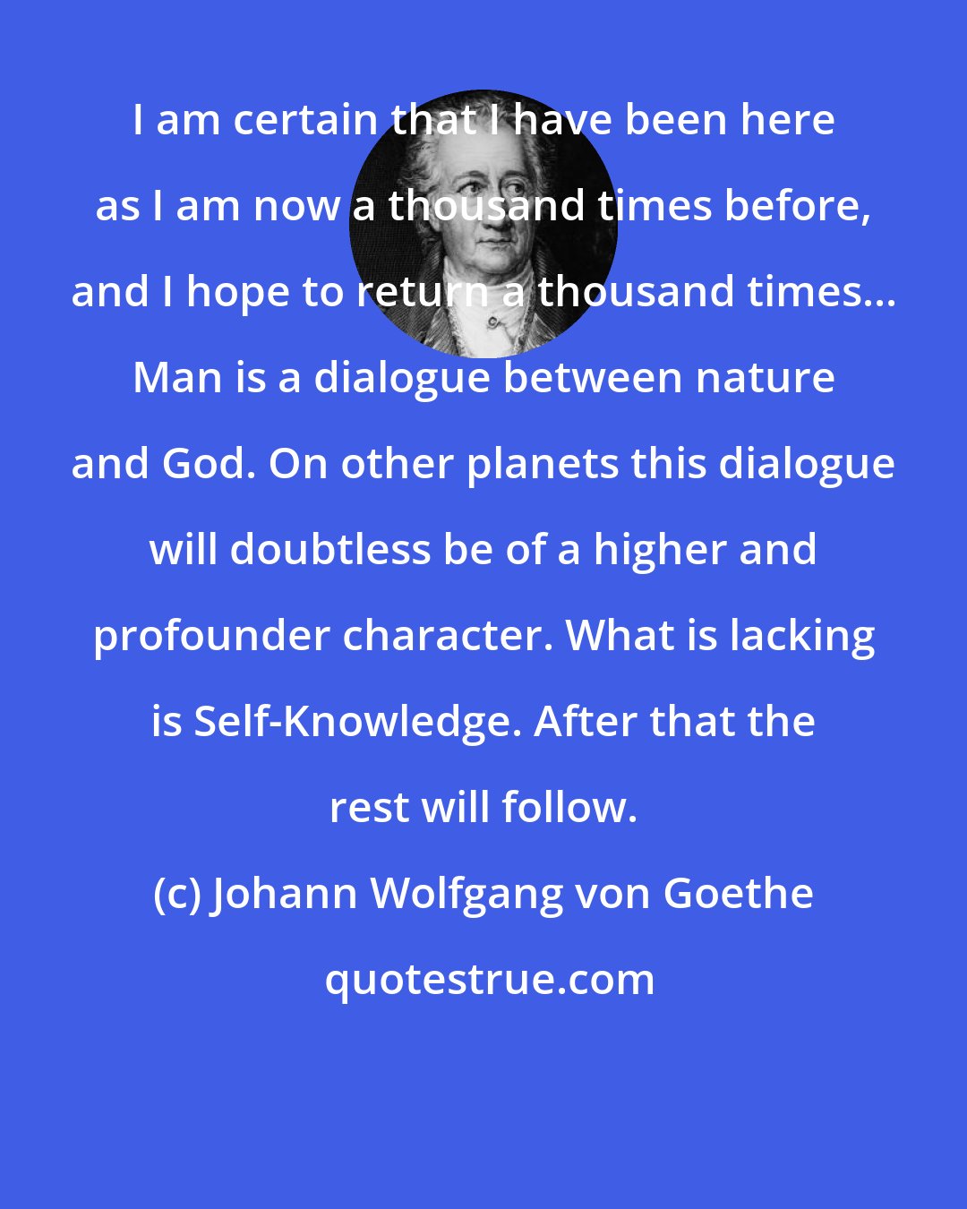 Johann Wolfgang von Goethe: I am certain that I have been here as I am now a thousand times before, and I hope to return a thousand times... Man is a dialogue between nature and God. On other planets this dialogue will doubtless be of a higher and profounder character. What is lacking is Self-Knowledge. After that the rest will follow.