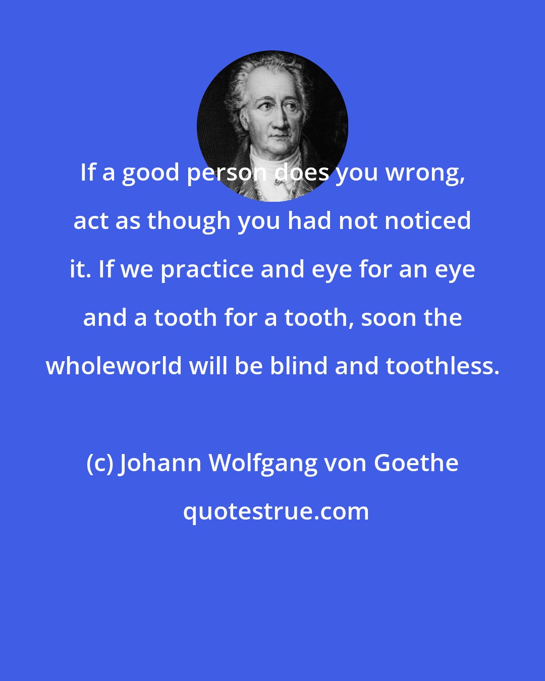 Johann Wolfgang von Goethe: If a good person does you wrong, act as though you had not noticed it. If we practice and eye for an eye and a tooth for a tooth, soon the wholeworld will be blind and toothless.