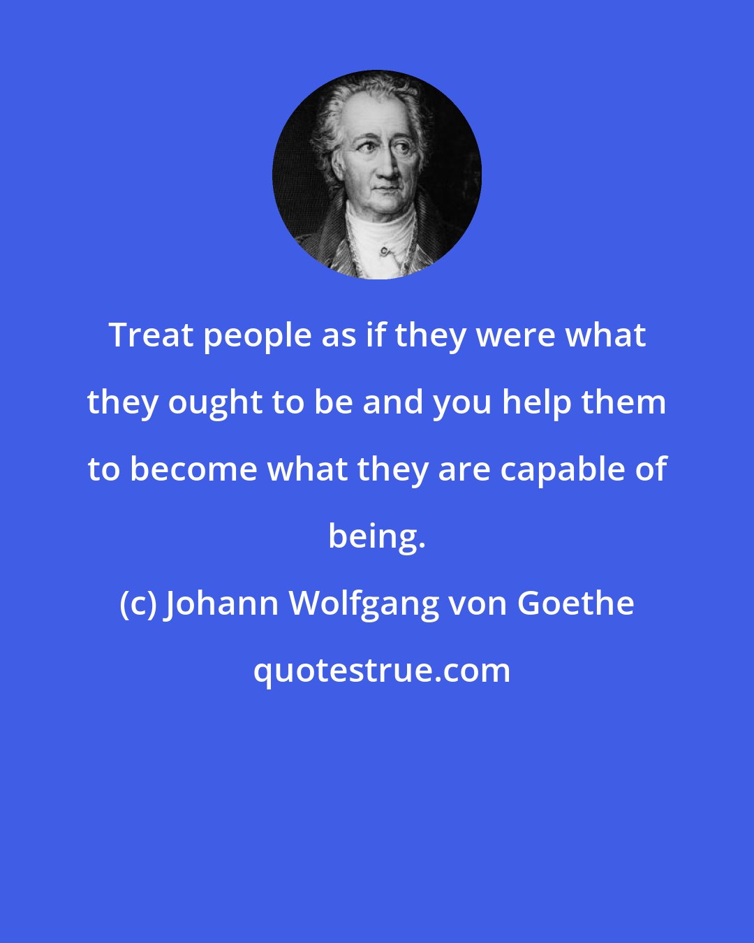 Johann Wolfgang von Goethe: Treat people as if they were what they ought to be and you help them to become what they are capable of being.