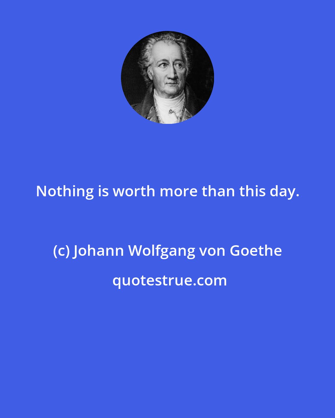 Johann Wolfgang von Goethe: Nothing is worth more than this day.