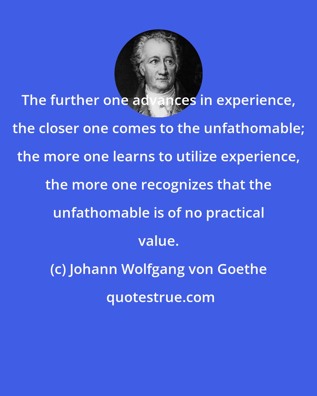 Johann Wolfgang von Goethe: The further one advances in experience, the closer one comes to the unfathomable; the more one learns to utilize experience, the more one recognizes that the unfathomable is of no practical value.