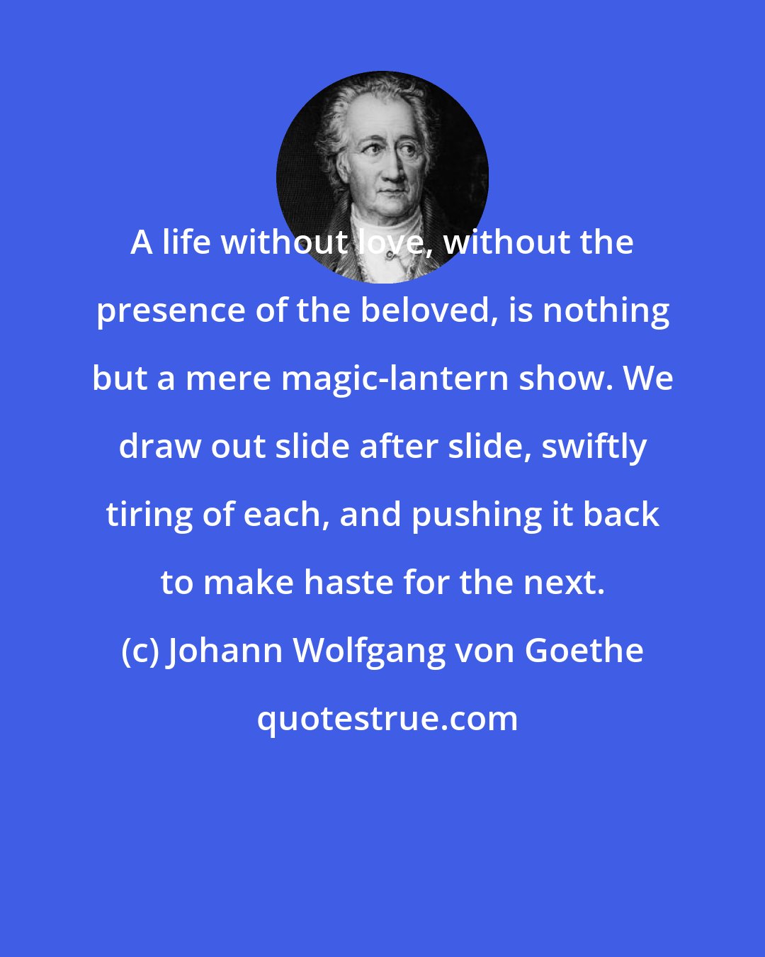 Johann Wolfgang von Goethe: A life without love, without the presence of the beloved, is nothing but a mere magic-lantern show. We draw out slide after slide, swiftly tiring of each, and pushing it back to make haste for the next.