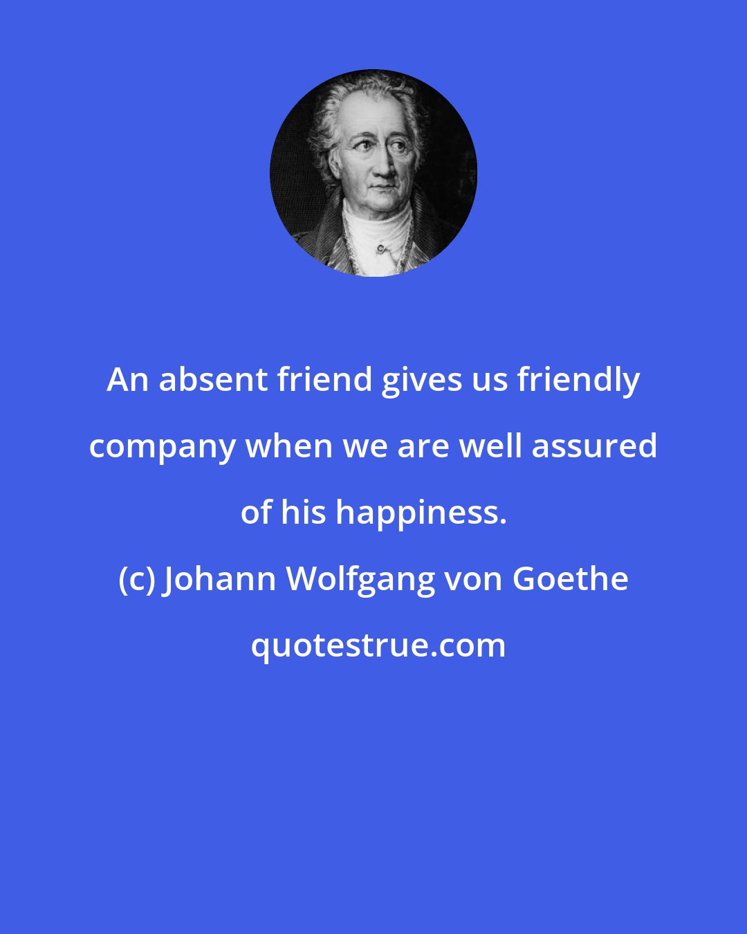 Johann Wolfgang von Goethe: An absent friend gives us friendly company when we are well assured of his happiness.