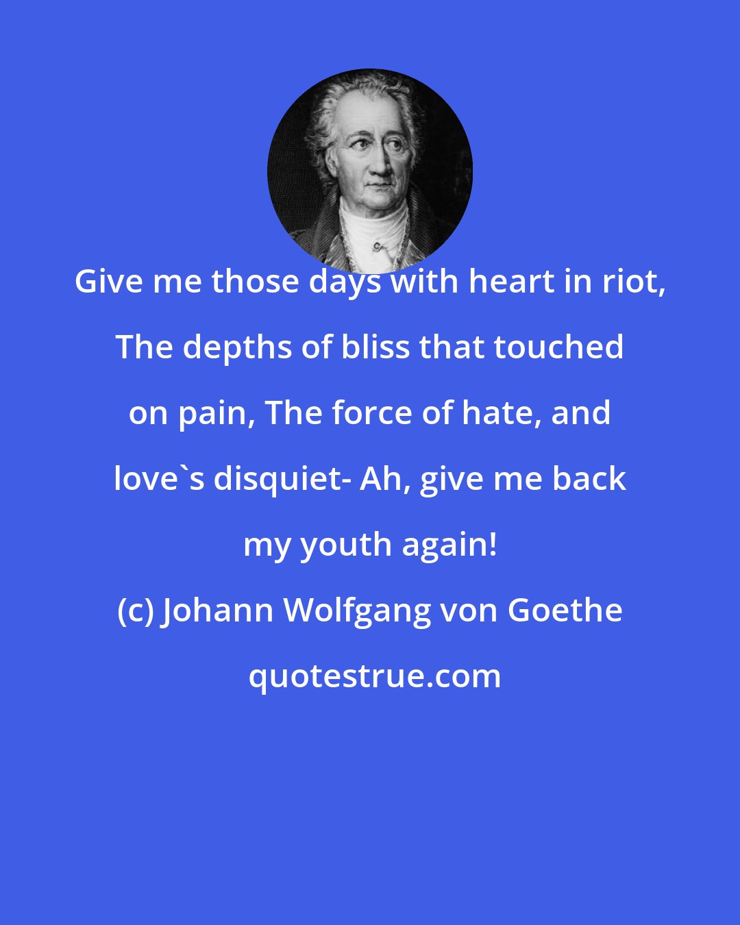 Johann Wolfgang von Goethe: Give me those days with heart in riot, The depths of bliss that touched on pain, The force of hate, and love's disquiet- Ah, give me back my youth again!