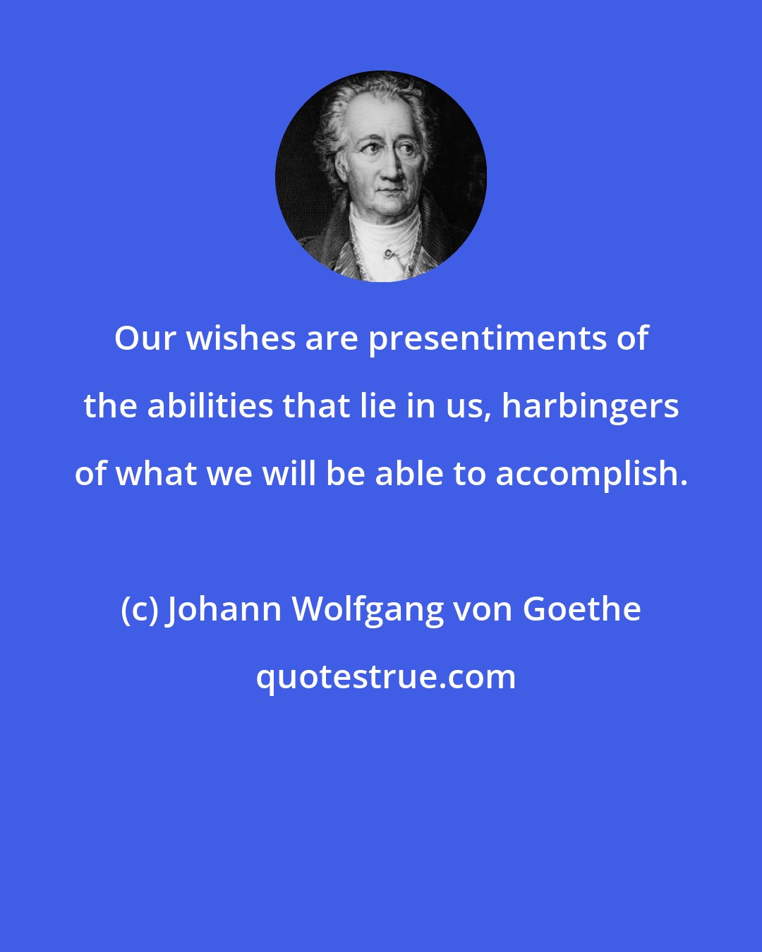Johann Wolfgang von Goethe: Our wishes are presentiments of the abilities that lie in us, harbingers of what we will be able to accomplish.