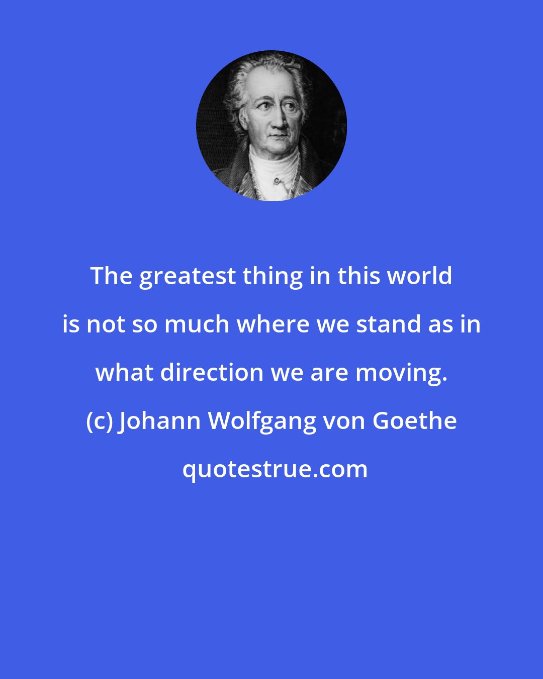 Johann Wolfgang von Goethe: The greatest thing in this world is not so much where we stand as in what direction we are moving.
