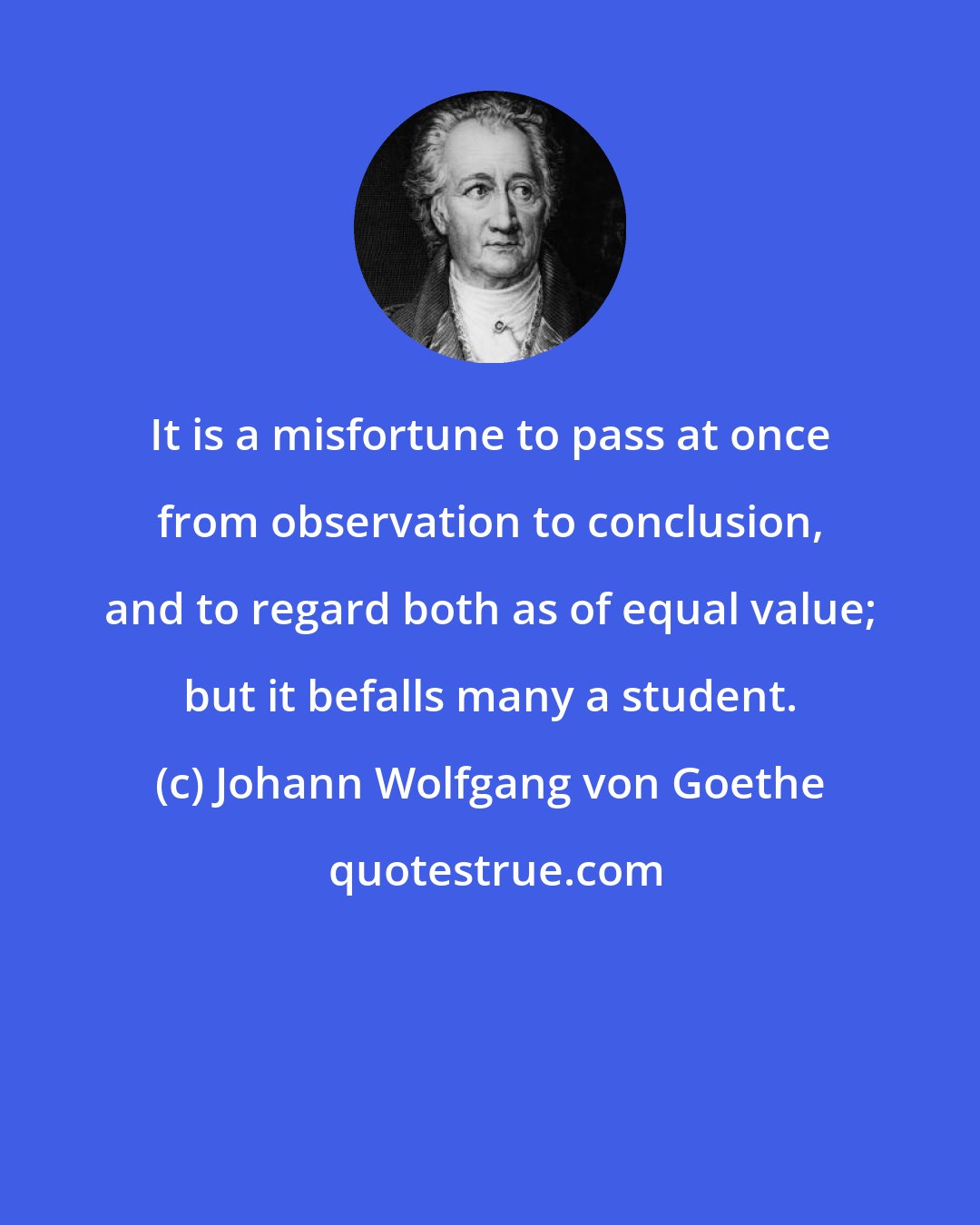 Johann Wolfgang von Goethe: It is a misfortune to pass at once from observation to conclusion, and to regard both as of equal value; but it befalls many a student.