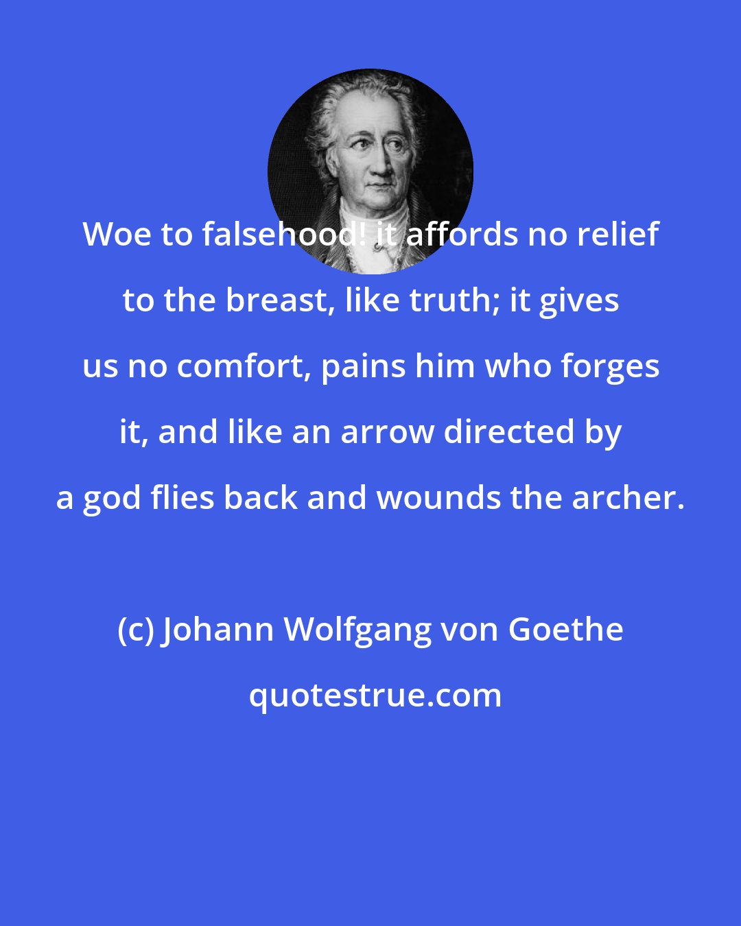 Johann Wolfgang von Goethe: Woe to falsehood! it affords no relief to the breast, like truth; it gives us no comfort, pains him who forges it, and like an arrow directed by a god flies back and wounds the archer.